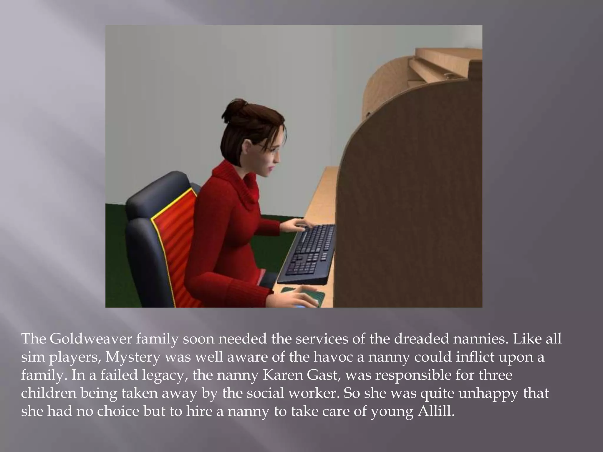The Goldweaver family soon needed the services of the dreaded nannies. Like all sim players, Mystery was well aware of the havoc a nanny could inflict upon a family. In a failed legacy, the nanny Karen Gast, was responsible for three children being taken away by the social worker. So she was quite unhappy that she had no choice but to hire a nanny to take care of young Allill. 