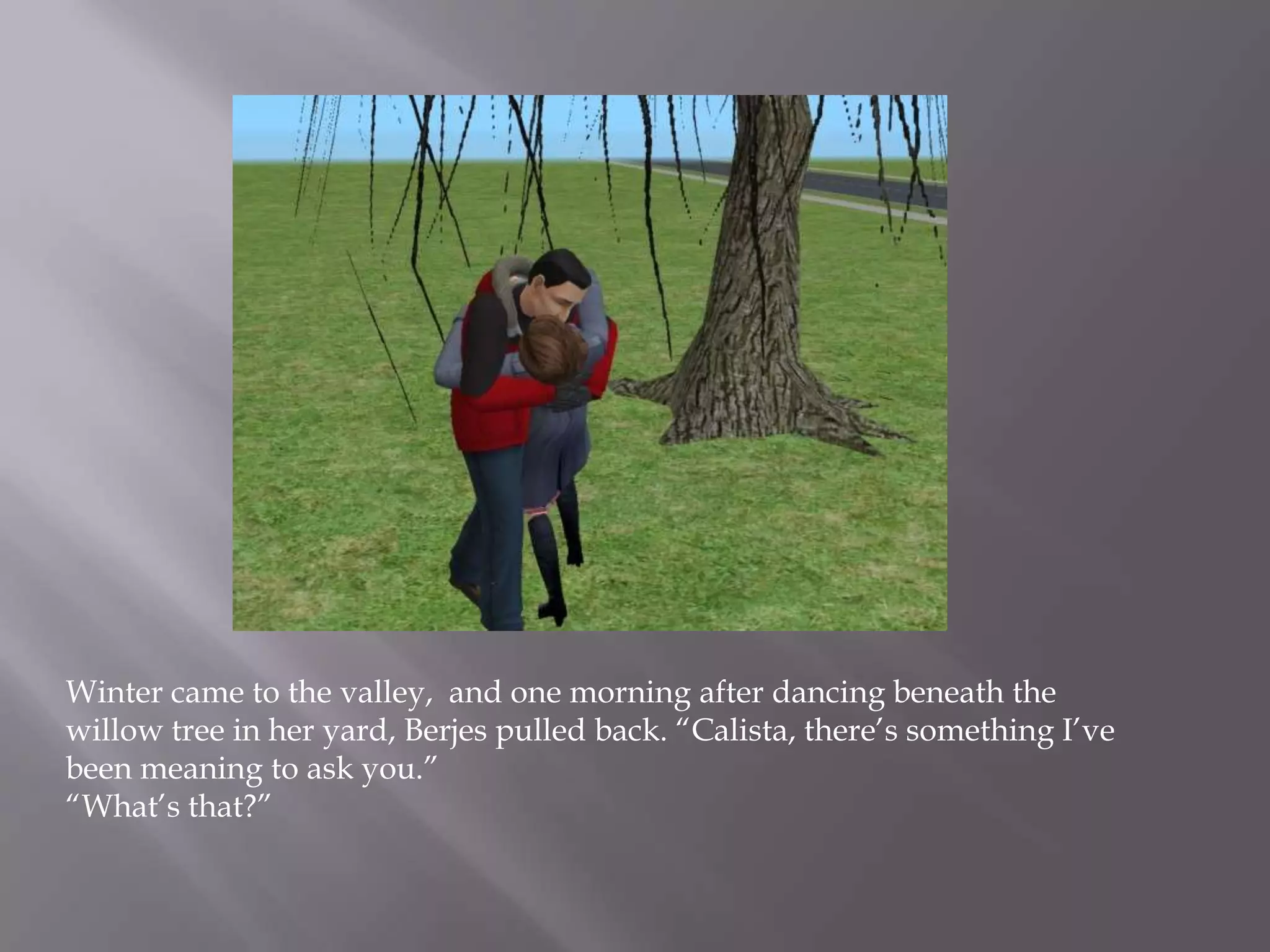 Winter came to the valley,  and one morning after dancing beneath the willow tree in her yard, Berjes pulled back. “Calista, there’s something I’ve been meaning to ask you.”“What’s that?”