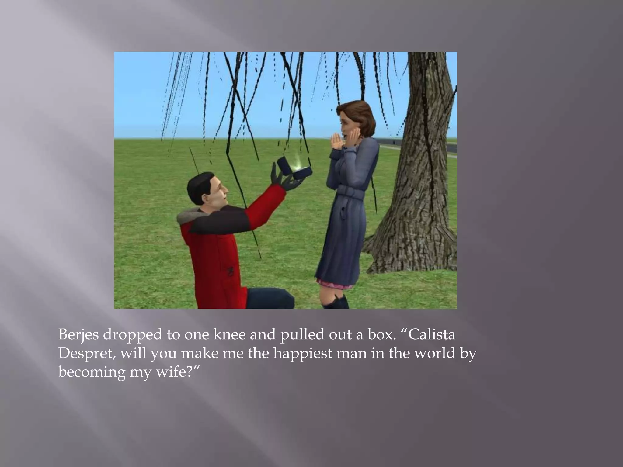 Berjes dropped to one knee and pulled out a box. “Calista Despret, will you make me the happiest man in the world by becoming my wife?”