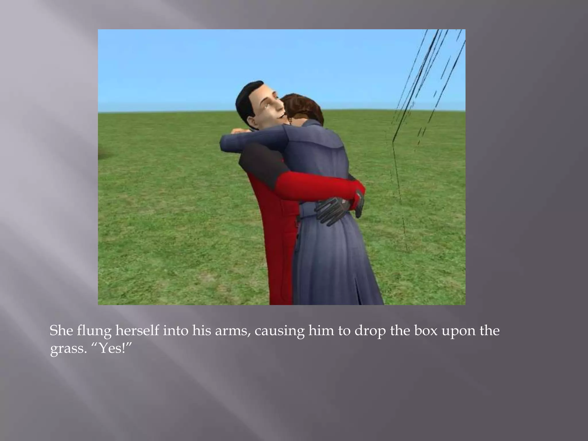 She flung herself into his arms, causing him to drop the box upon the grass. “Yes!” 