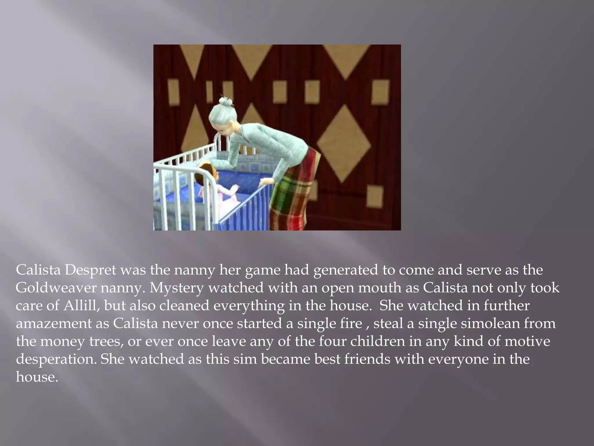 Calista Despret was the nanny her game had generated to come and serve as the Goldweaver nanny. Mystery watched with an open mouth as Calista not only took care of Allill, but also cleaned everything in the house.  She watched in further amazement as Calista never once started a single fire , steal a single simolean from the money trees, or ever once leave any of the four children in any kind of motive desperation. She watched as this sim became best friends with everyone in the house.