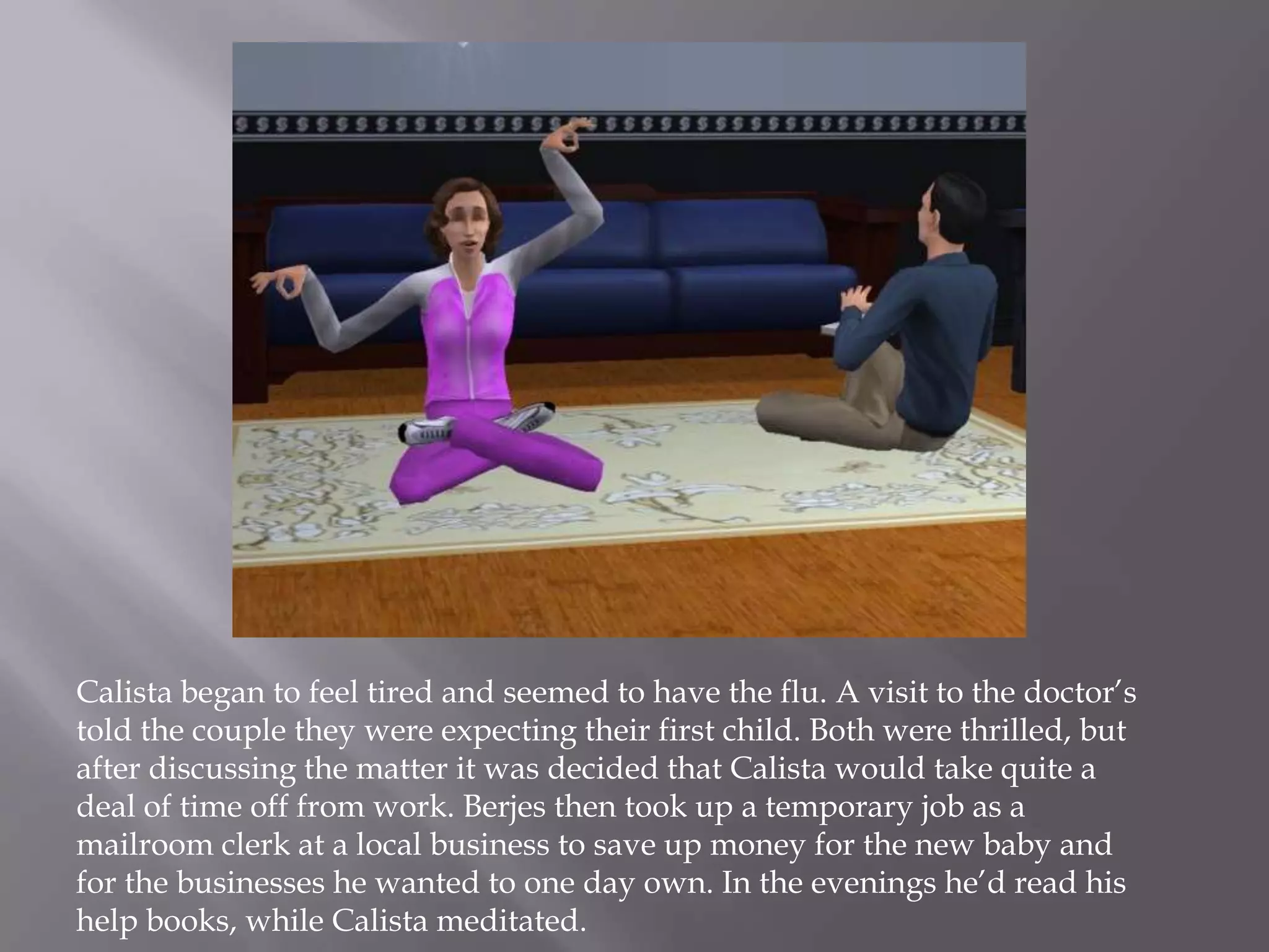 Calista began to feel tired and seemed to have the flu. A visit to the doctor’s told the couple they were expecting their first child. Both were thrilled, but after discussing the matter it was decided that Calista would take quite a deal of time off from work. Berjes then took up a temporary job as a mailroom clerk at a local business to save up money for the new baby and for the businesses he wanted to one day own. In the evenings he’d read his help books, while Calista meditated. 