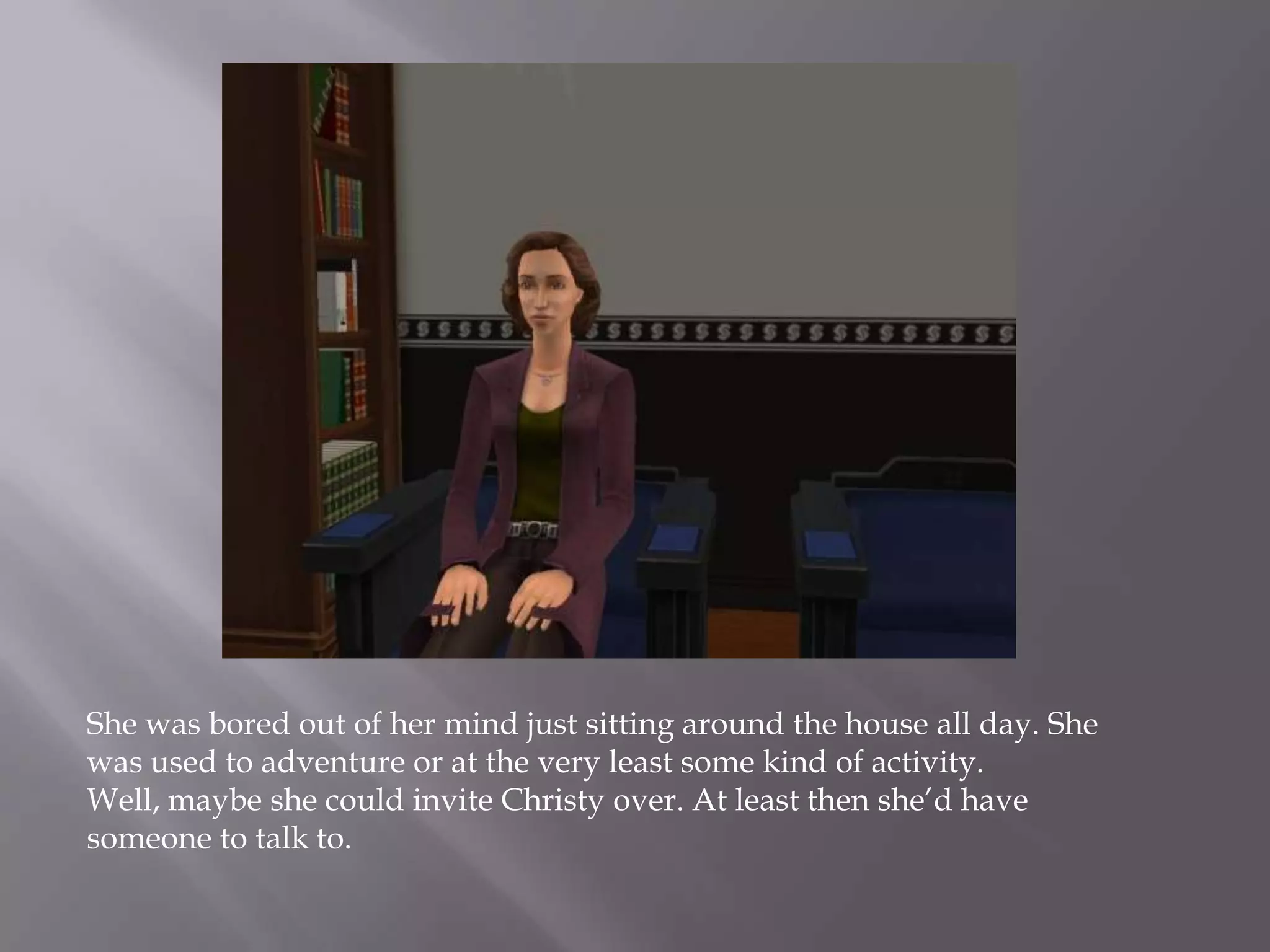 She was bored out of her mind just sitting around the house all day. She was used to adventure or at the very least some kind of activity. Well, maybe she could invite Christy over. At least then she’d have someone to talk to. 