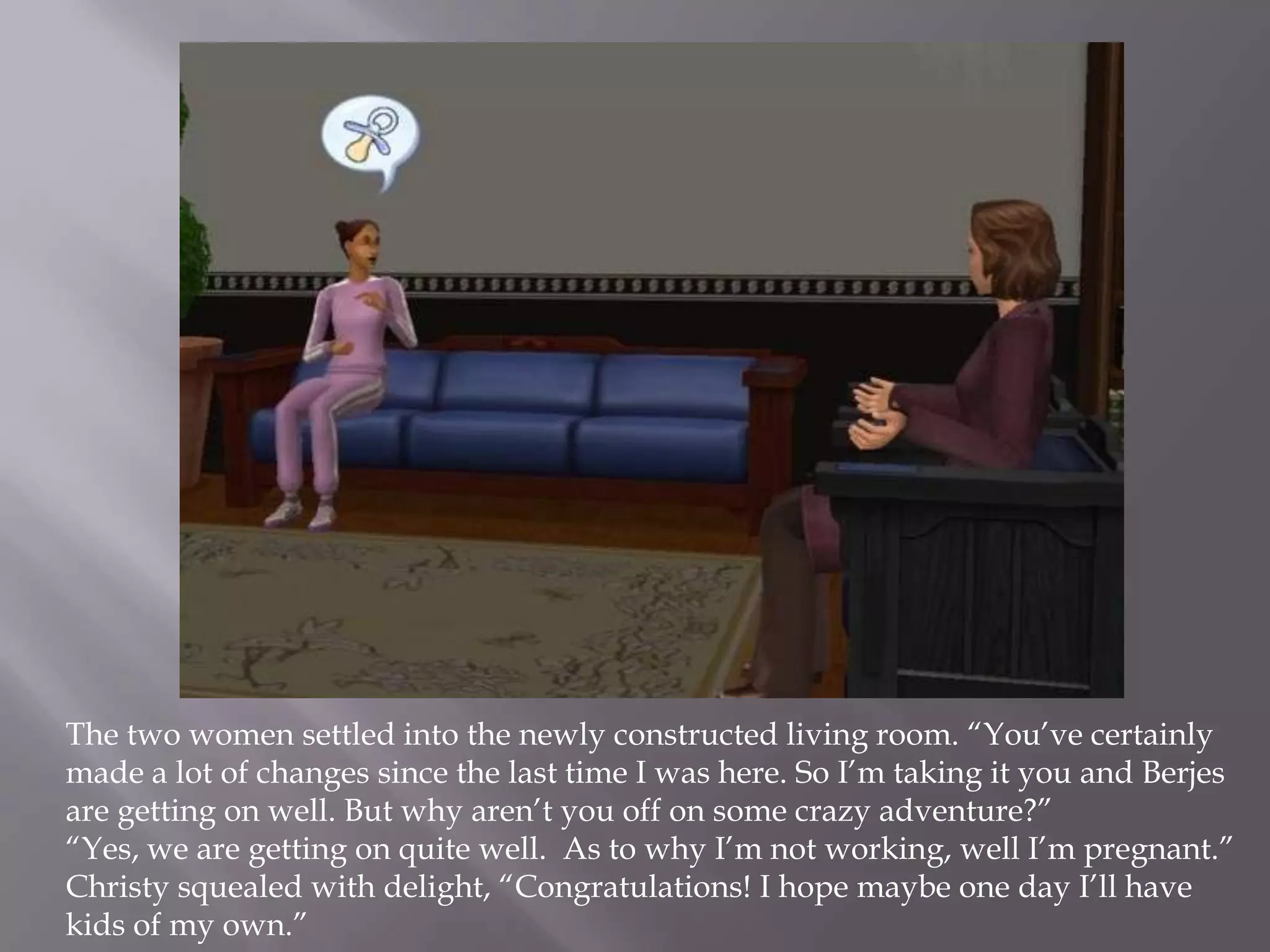 The two women settled into the newly constructed living room. “You’ve certainly made a lot of changes since the last time I was here. So I’m taking it you and Berjes are getting on well. But why aren’t you off on some crazy adventure?”“Yes, we are getting on quite well.  As to why I’m not working, well I’m pregnant.”Christy squealed with delight, “Congratulations! I hope maybe one day I’ll have kids of my own.” 