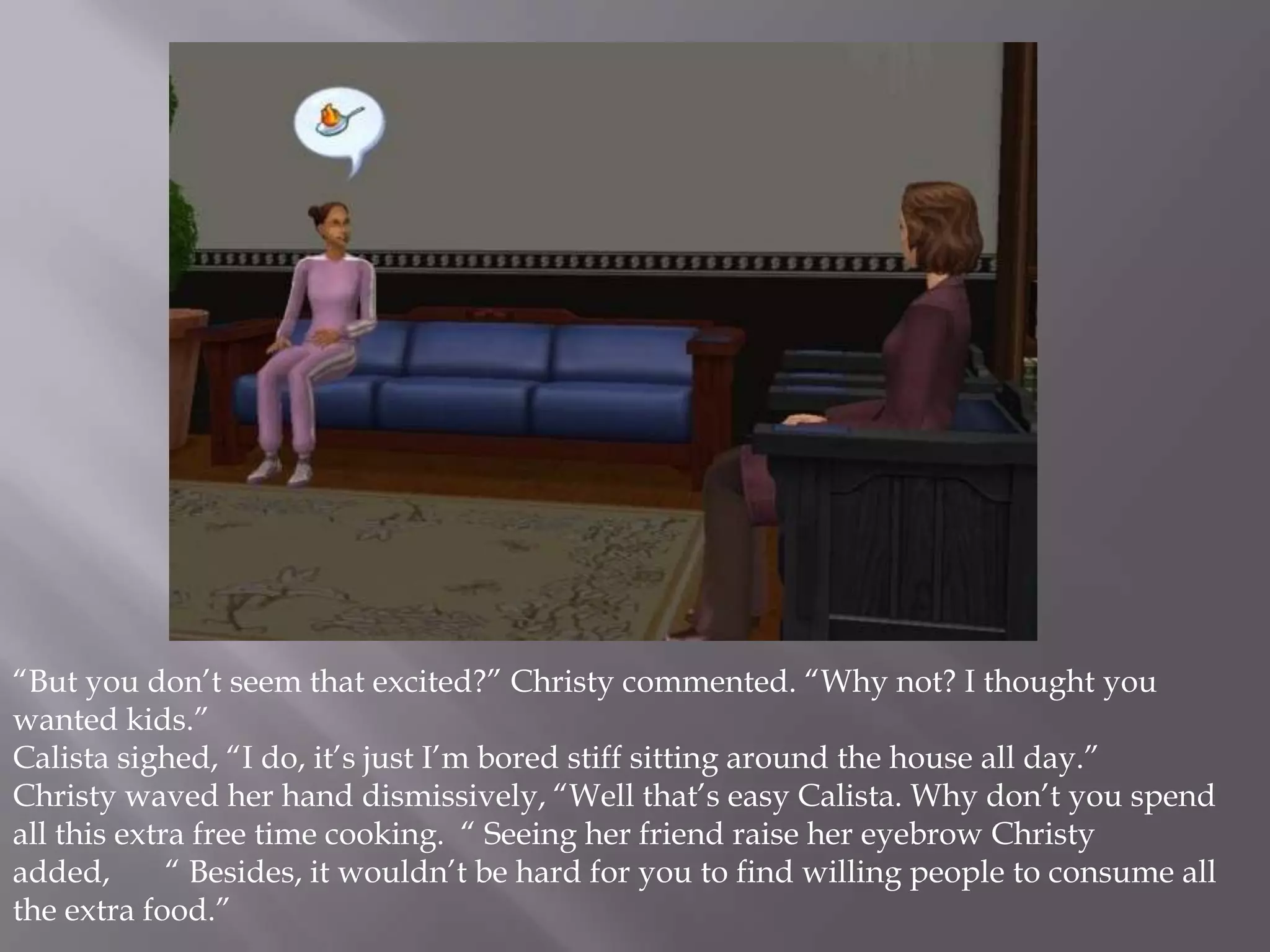 “But you don’t seem that excited?” Christy commented. “Why not? I thought you wanted kids.”Calista sighed, “I do, it’s just I’m bored stiff sitting around the house all day.”Christy waved her hand dismissively, “Well that’s easy Calista. Why don’t you spend all this extra free time cooking.  “ Seeing her friend raise her eyebrow Christy added,       “ Besides, it wouldn’t be hard for you to find willing people to consume all the extra food.”