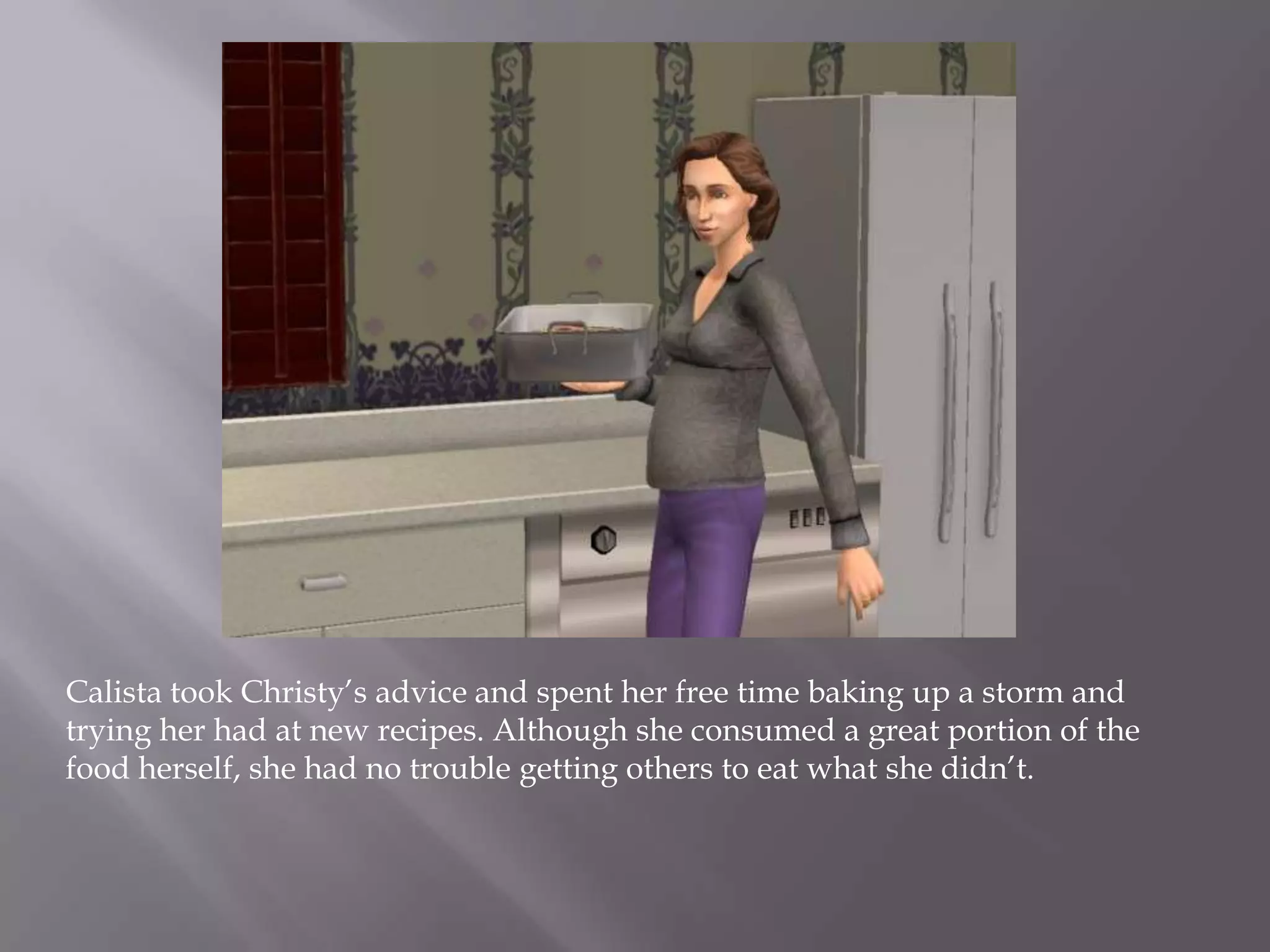 Calista took Christy’s advice and spent her free time baking up a storm and trying her had at new recipes. Although she consumed a great portion of the food herself, she had no trouble getting others to eat what she didn’t.  