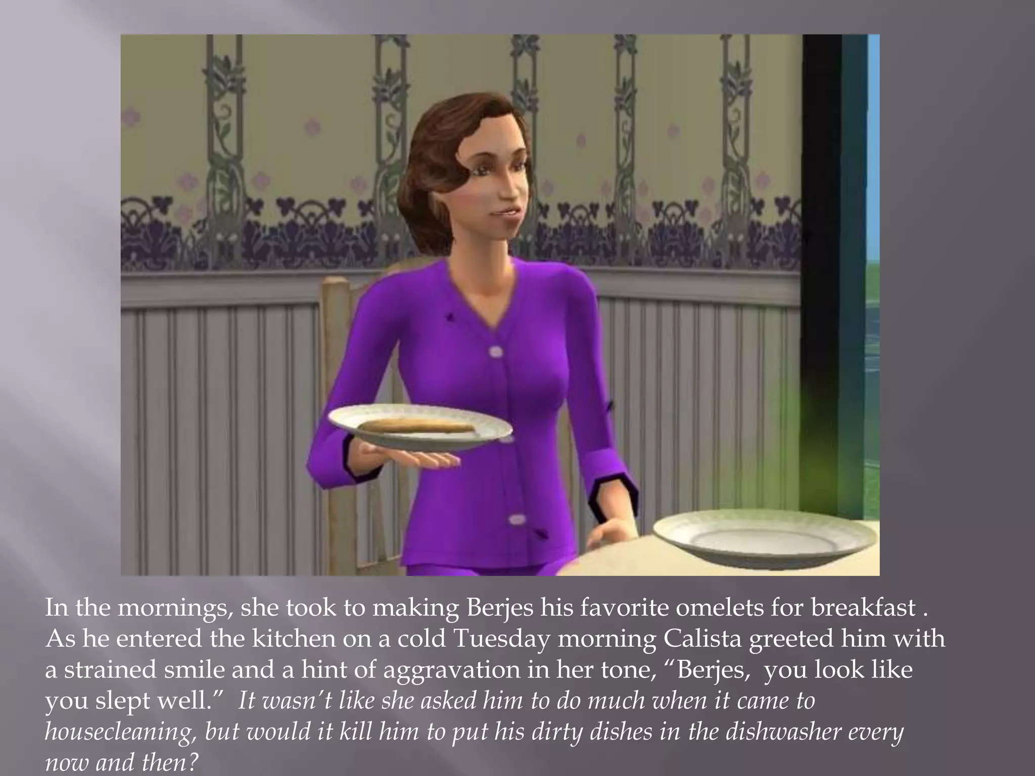 In the mornings, she took to making Berjes his favorite omelets for breakfast .  As he entered the kitchen on a cold Tuesday morning Calista greeted him with a strained smile and a hint of aggravation in her tone, “Berjes,  you look like you slept well.”  It wasn’t like she asked him to do much when it came to housecleaning, but would it kill him to put his dirty dishes in the dishwasher every now and then? 