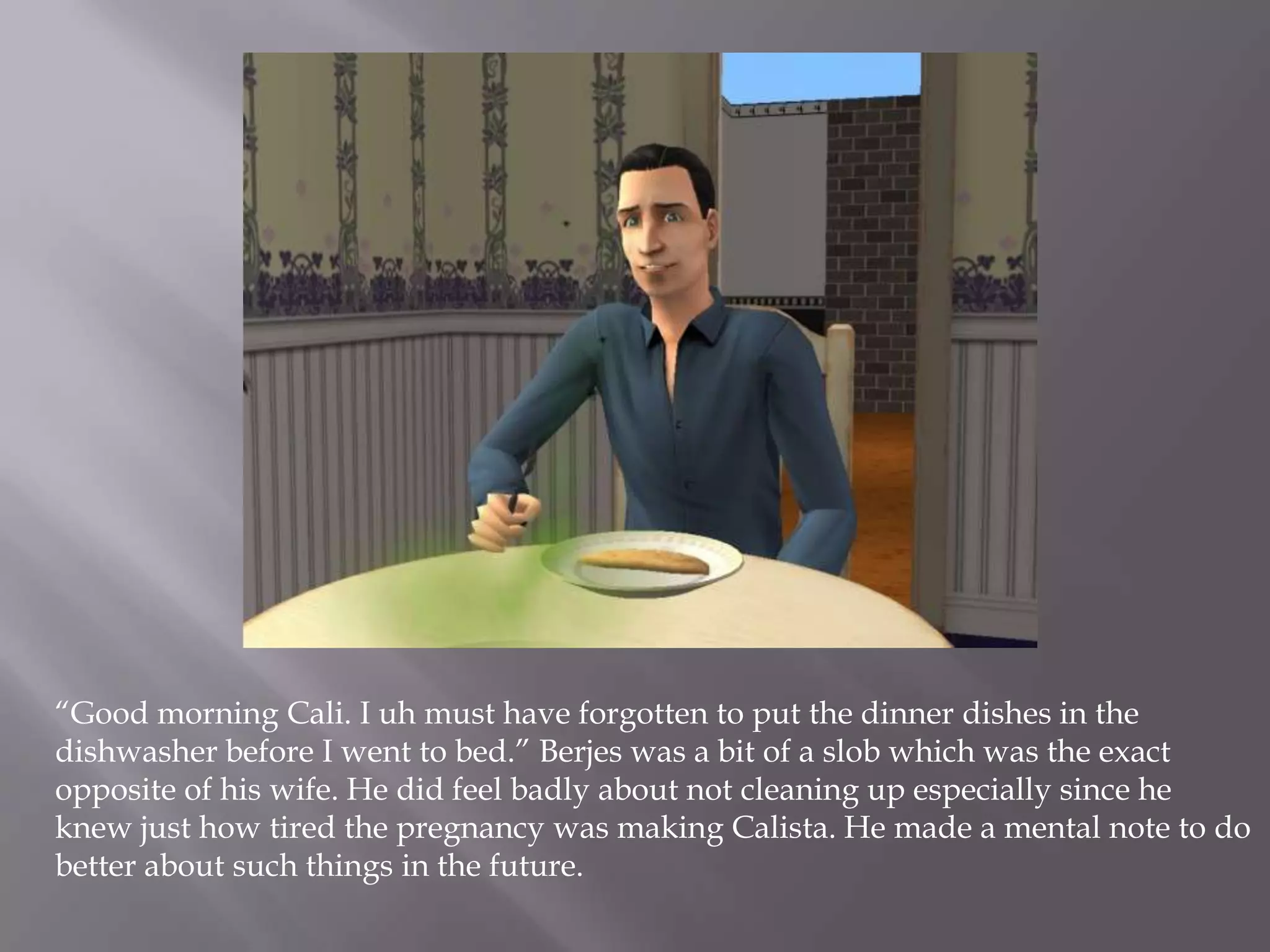 “Good morning Cali. I uh must have forgotten to put the dinner dishes in the dishwasher before I went to bed.” Berjes was a bit of a slob which was the exact opposite of his wife. He did feel badly about not cleaning up especially since he knew just how tired the pregnancy was making Calista. He made a mental note to do better about such things in the future.