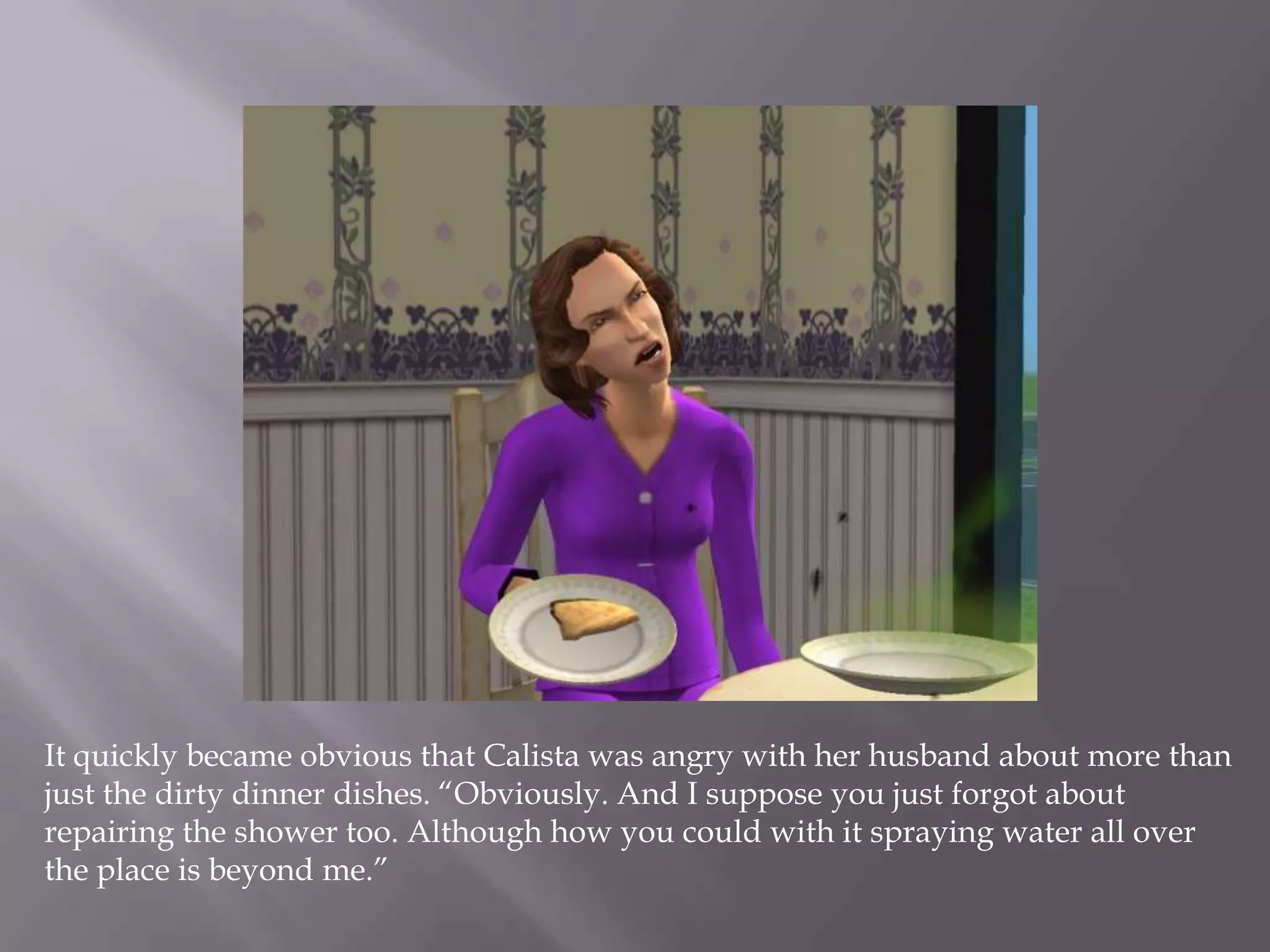 It quickly became obvious that Calista was angry with her husband about more than just the dirty dinner dishes. “Obviously. And I suppose you just forgot about repairing the shower too. Although how you could with it spraying water all over the place is beyond me.” 