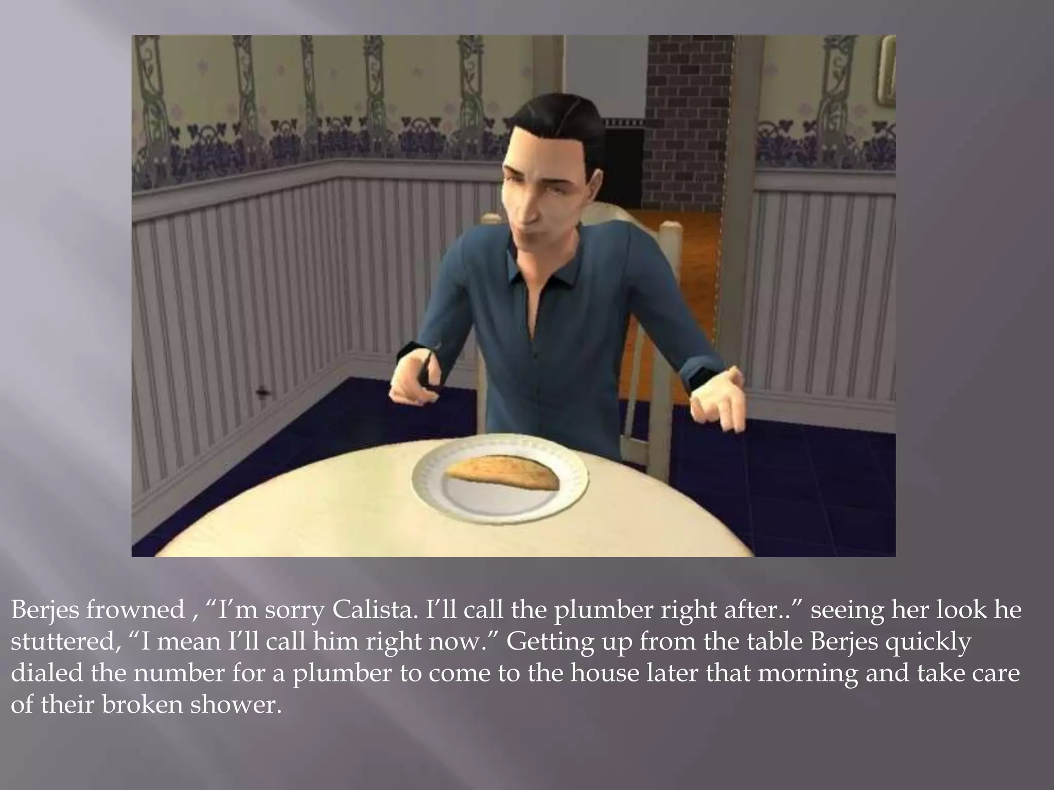 Berjes frowned , “I’m sorry Calista. I’ll call the plumber right after..” seeing her look he stuttered, “I mean I’ll call him right now.” Getting up from the table Berjes quickly dialed the number for a plumber to come to the house later that morning and take care of their broken shower. 