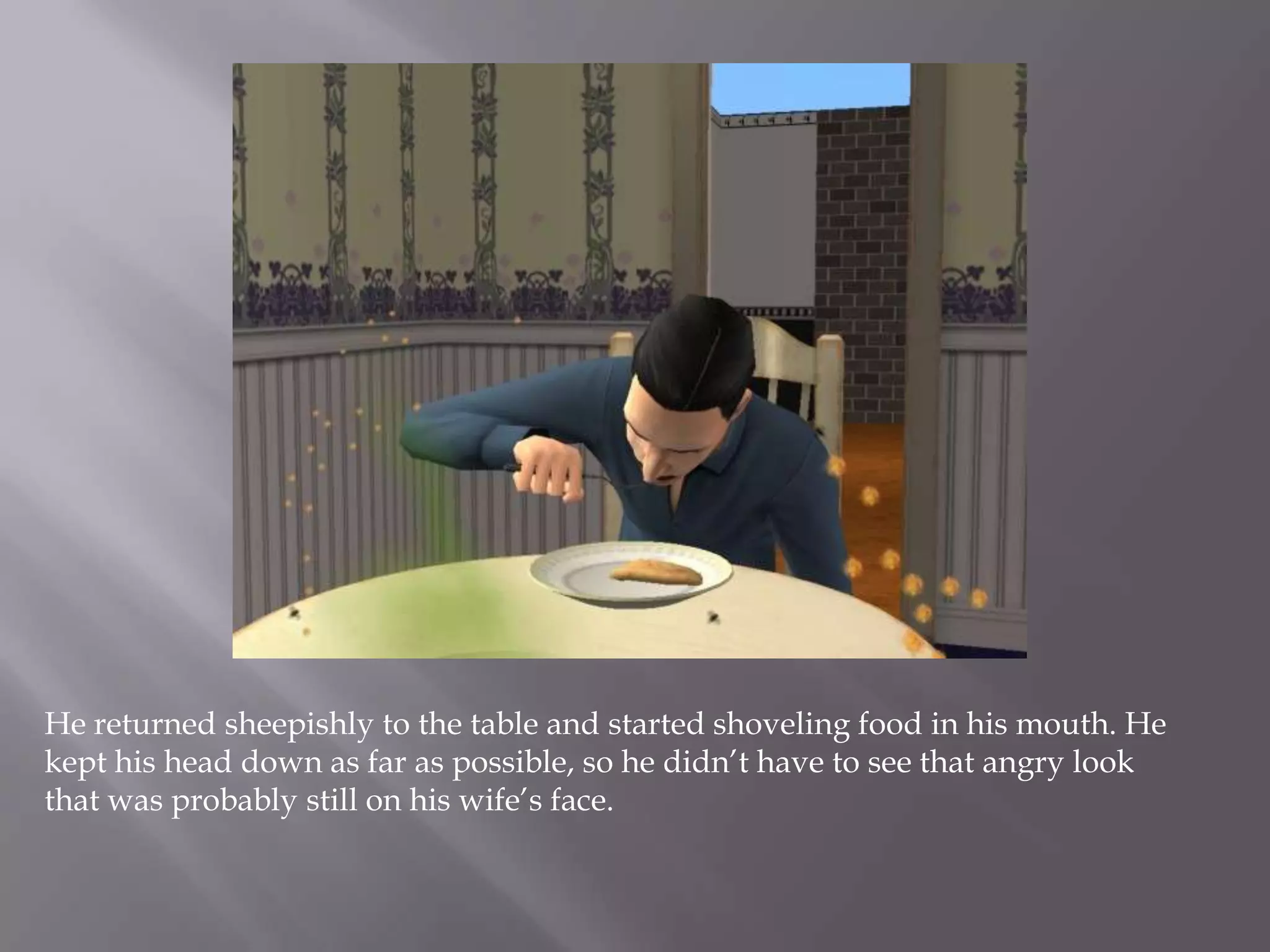 He returned sheepishly to the table and started shoveling food in his mouth. He kept his head down as far as possible, so he didn’t have to see that angry look that was probably still on his wife’s face.  