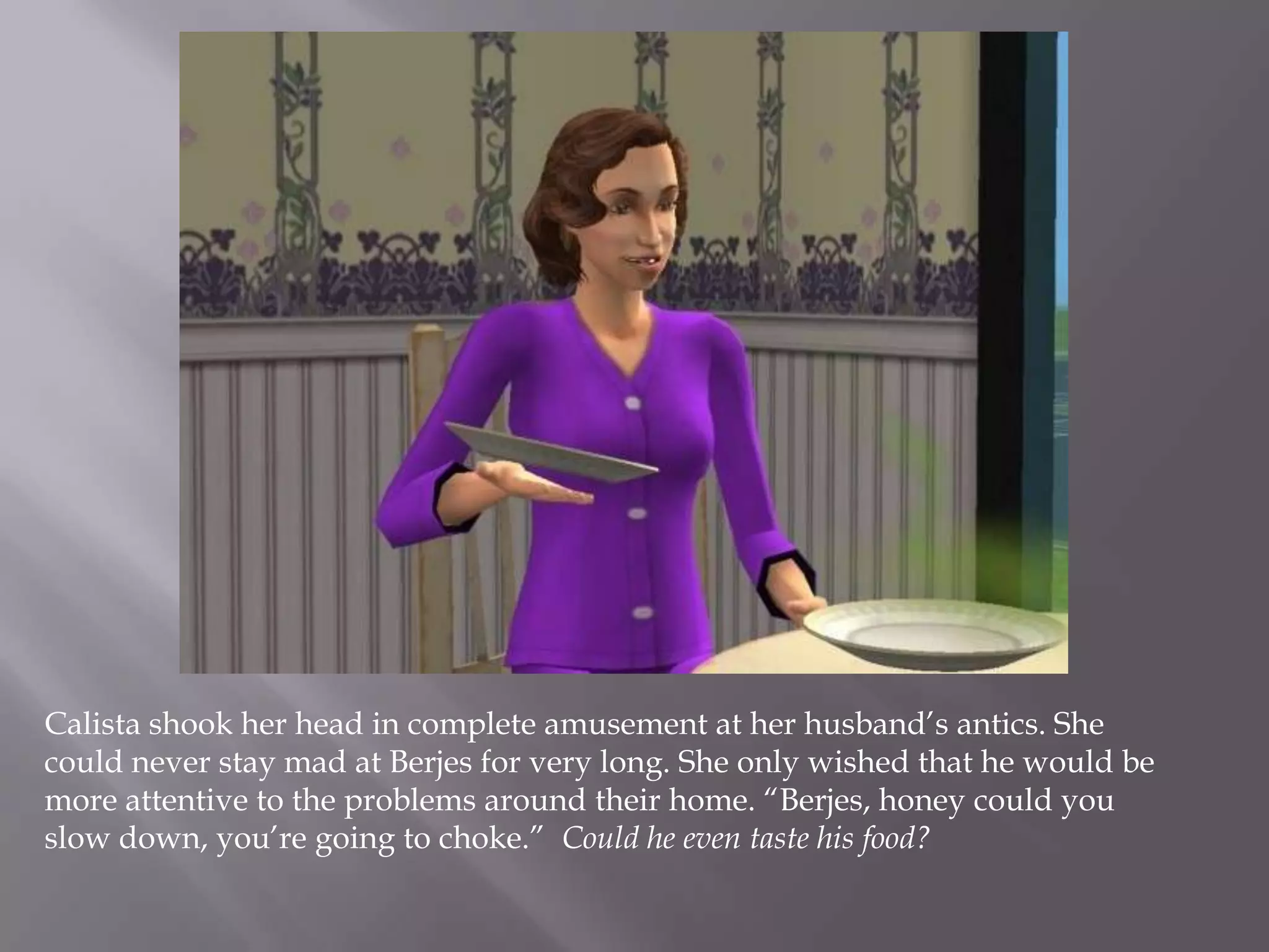 Calista shook her head in complete amusement at her husband’s antics. She could never stay mad at Berjes for very long. She only wished that he would be more attentive to the problems around their home. “Berjes, honey could you slow down, you’re going to choke.”  Could he even taste his food?
