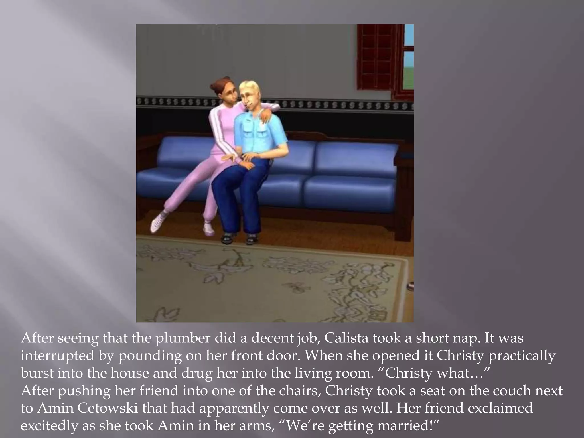 After seeing that the plumber did a decent job, Calista took a short nap. It was interrupted by pounding on her front door. When she opened it Christy practically burst into the house and drug her into the living room. “Christy what…”After pushing her friend into one of the chairs, Christy took a seat on the couch next to AminCetowski that had apparently come over as well. Her friend exclaimed excitedly as she took Amin in her arms, “We’re getting married!”