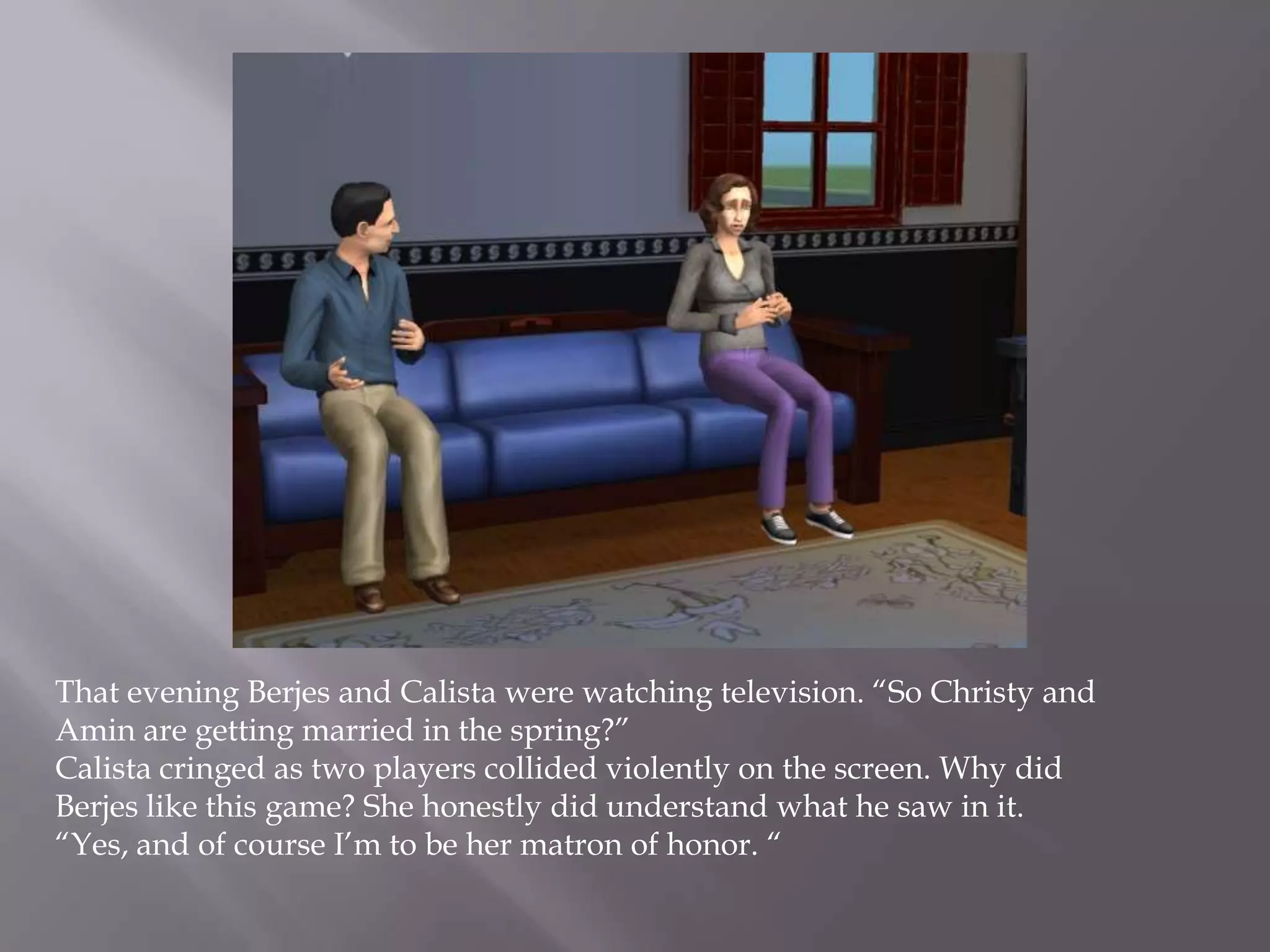 That evening Berjes and Calista were watching television. “So Christy and Amin are getting married in the spring?”Calista cringed as two players collided violently on the screen. Why did Berjes like this game? She honestly did understand what he saw in it. “Yes, and of course I’m to be her matron of honor. “