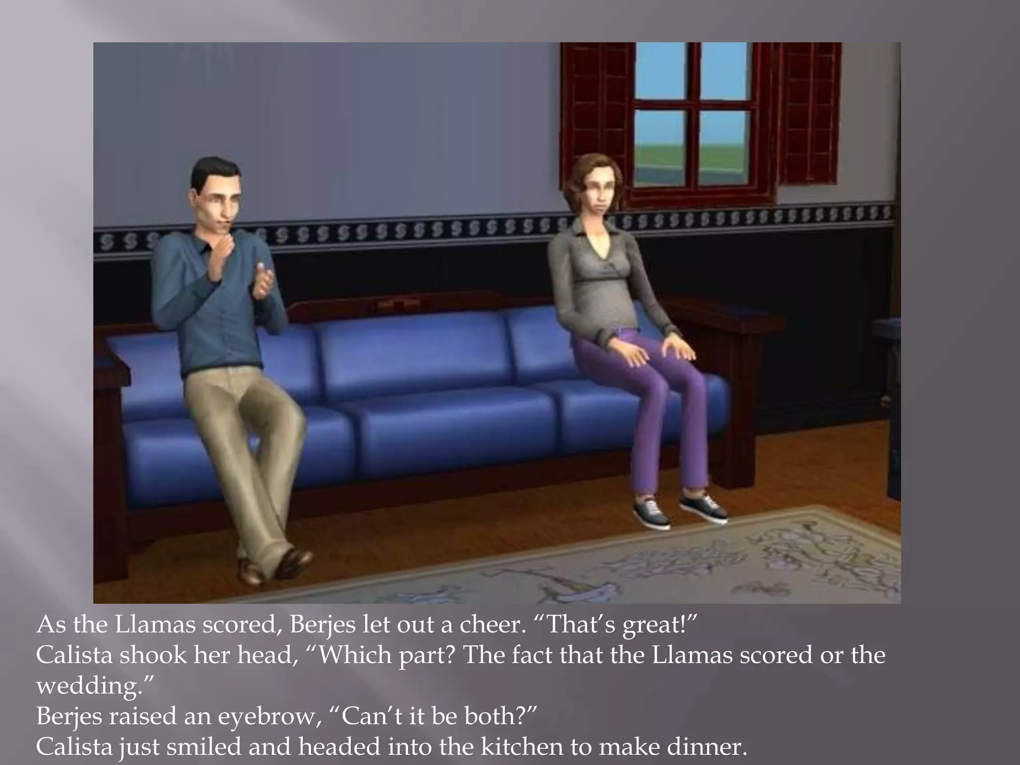 As the Llamas scored, Berjes let out a cheer. “That’s great!”Calista shook her head, “Which part? The fact that the Llamas scored or the wedding.”Berjes raised an eyebrow, “Can’t it be both?”Calista just smiled and headed into the kitchen to make dinner. 