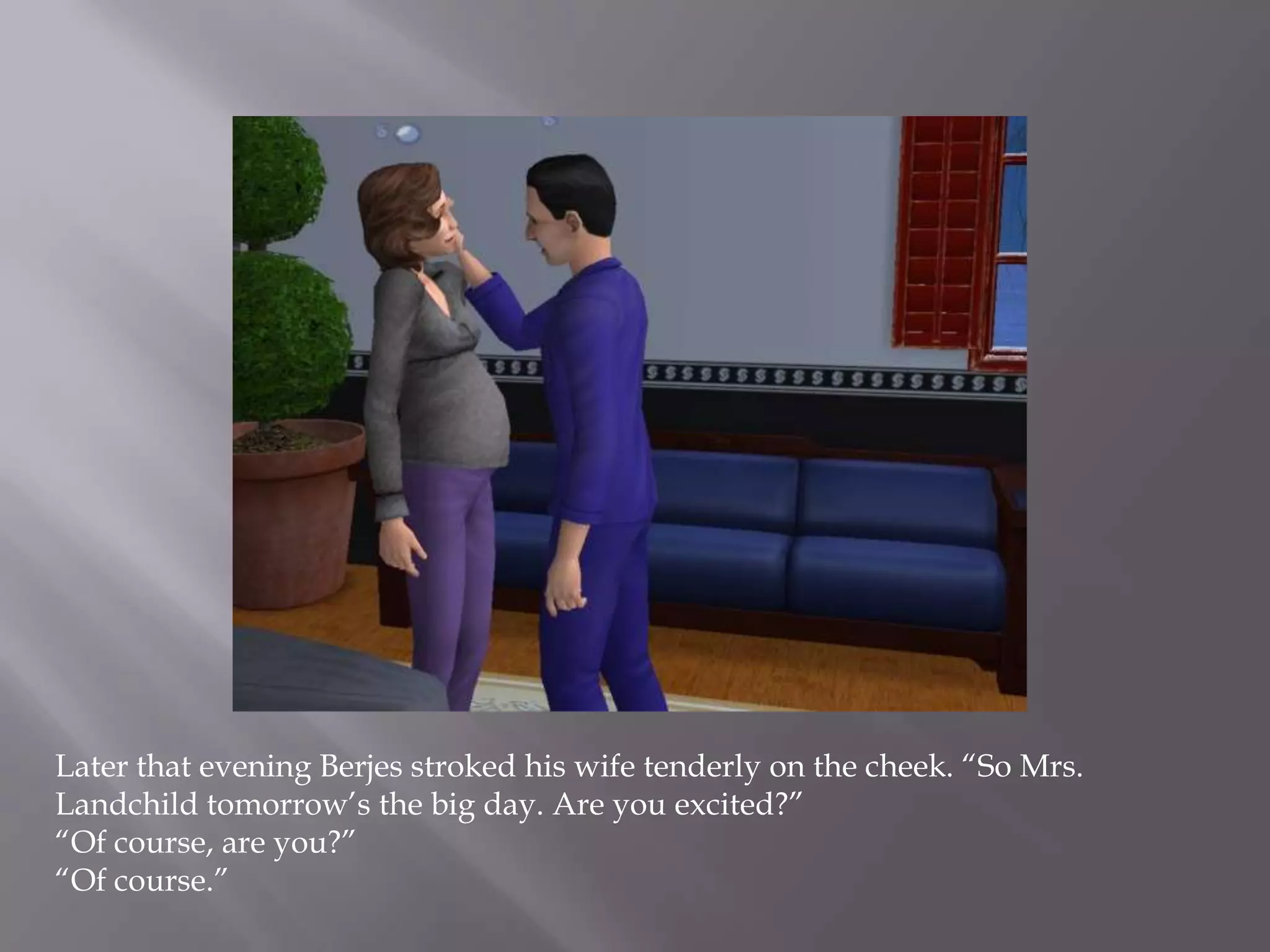 Later that evening Berjes stroked his wife tenderly on the cheek. “So Mrs. Landchild tomorrow’s the big day. Are you excited?”“Of course, are you?”“Of course.”