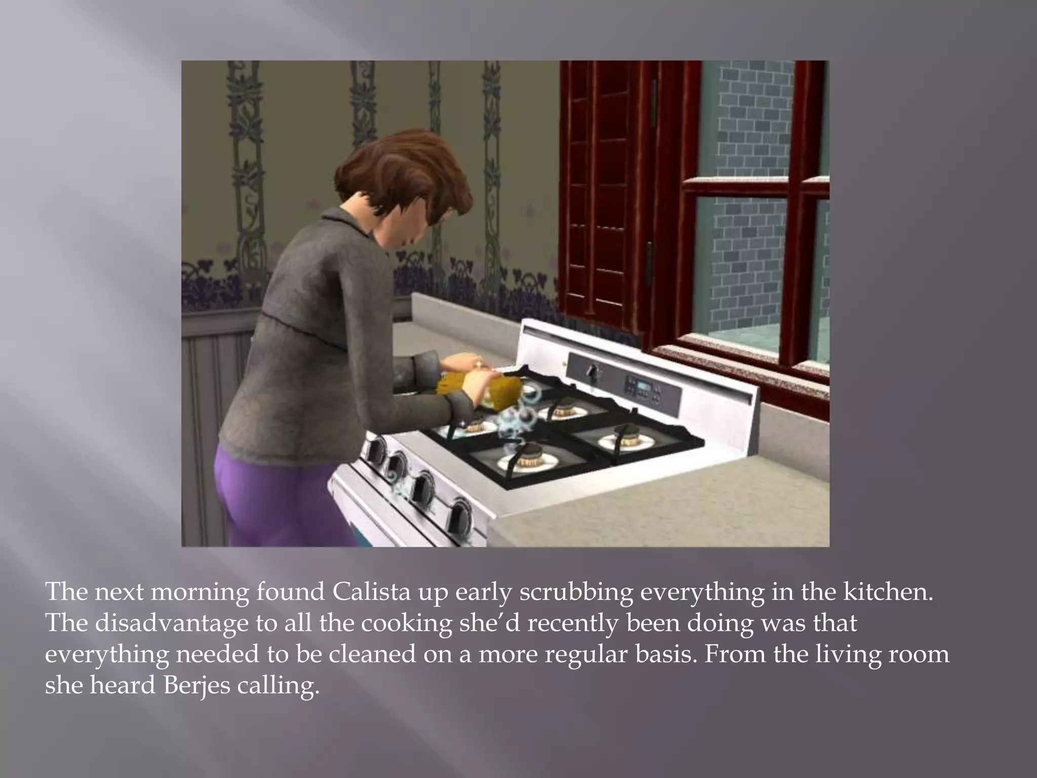 The next morning found Calista up early scrubbing everything in the kitchen. The disadvantage to all the cooking she’d recently been doing was that everything needed to be cleaned on a more regular basis. From the living room she heard Berjes calling. 