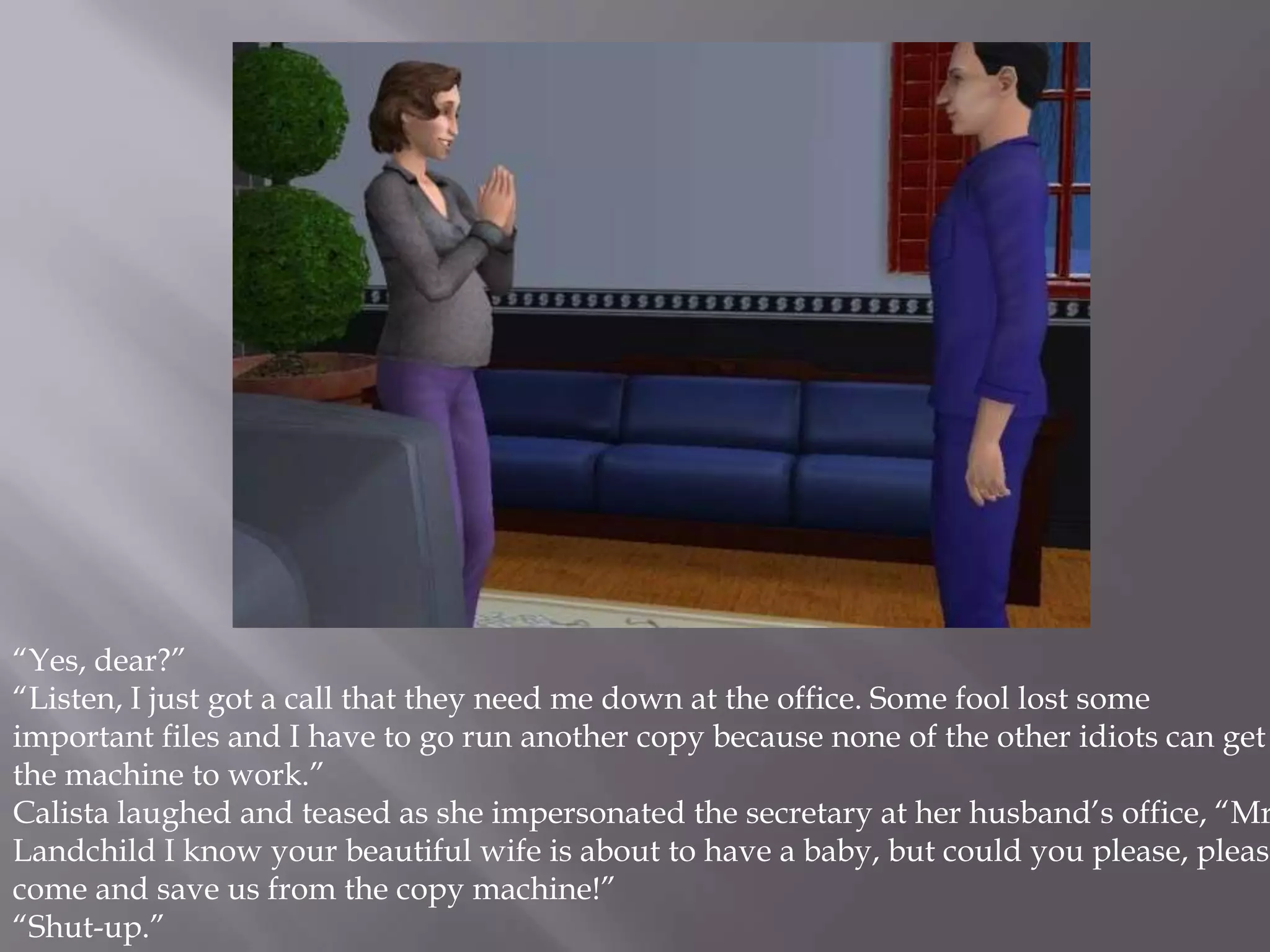 “Yes, dear?”“Listen, I just got a call that they need me down at the office. Some fool lost some important files and I have to go run another copy because none of the other idiots can get the machine to work.”Calista laughed and teased as she impersonated the secretary at her husband’s office, “Mr. Landchild I know your beautiful wife is about to have a baby, but could you please, please come and save us from the copy machine!” “Shut-up.” 