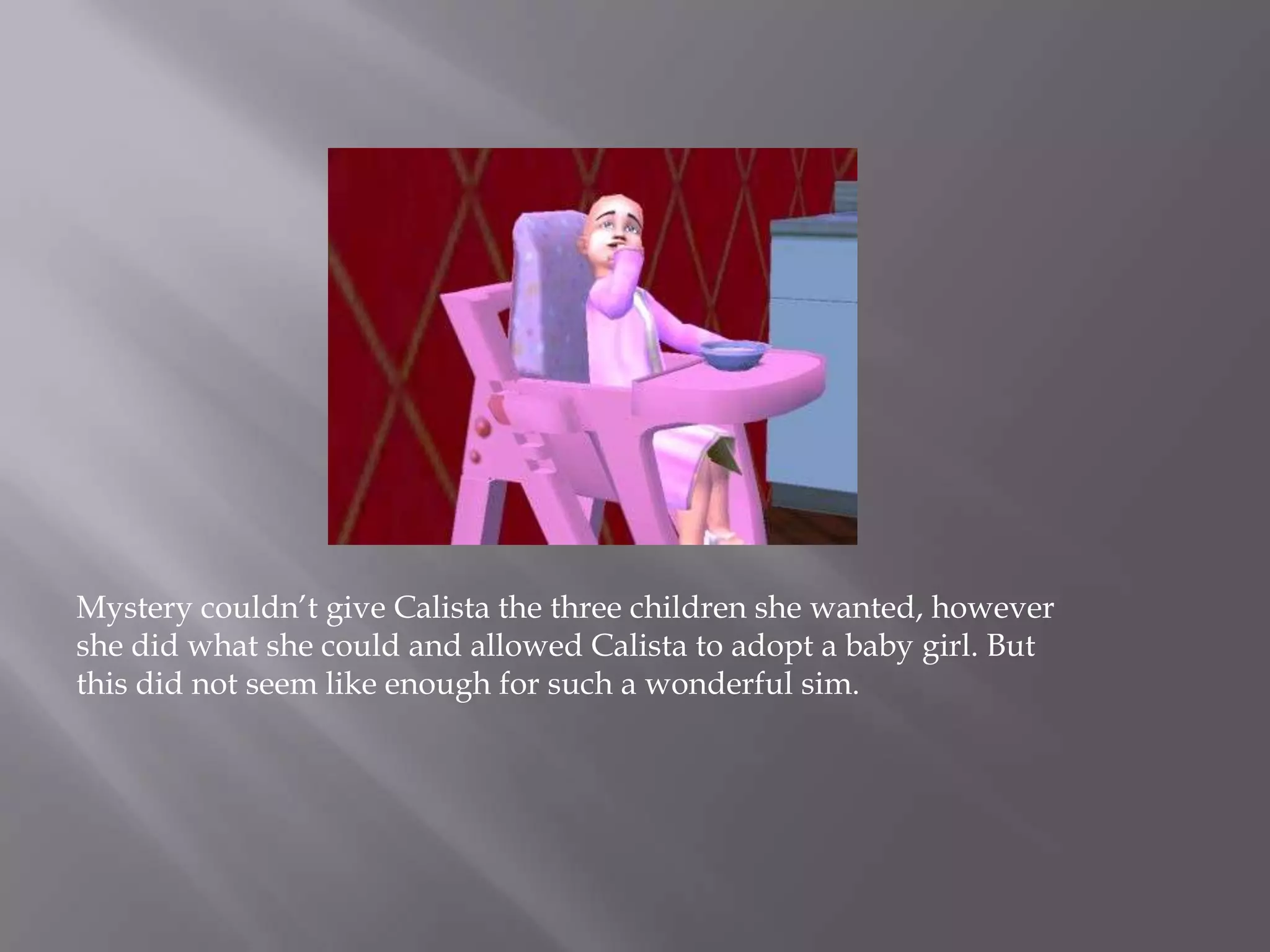 Mystery couldn’t give Calista the three children she wanted, however she did what she could and allowed Calista to adopt a baby girl. But this did not seem like enough for such a wonderful sim.
