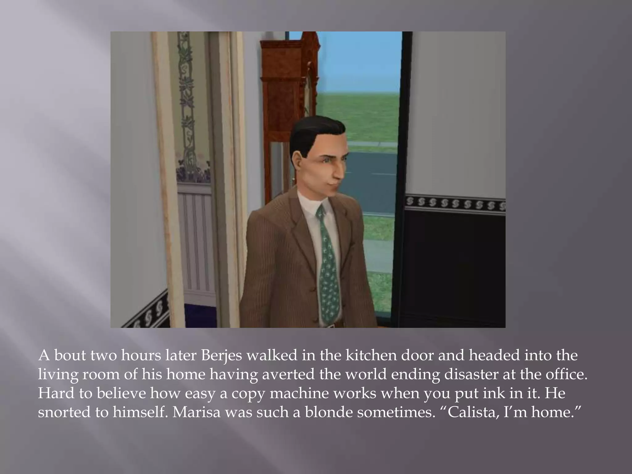 A bout two hours later Berjes walked in the kitchen door and headed into the living room of his home having averted the world ending disaster at the office. Hard to believe how easy a copy machine works when you put ink in it. He snorted to himself. Marisa was such a blonde sometimes. “Calista, I’m home.”