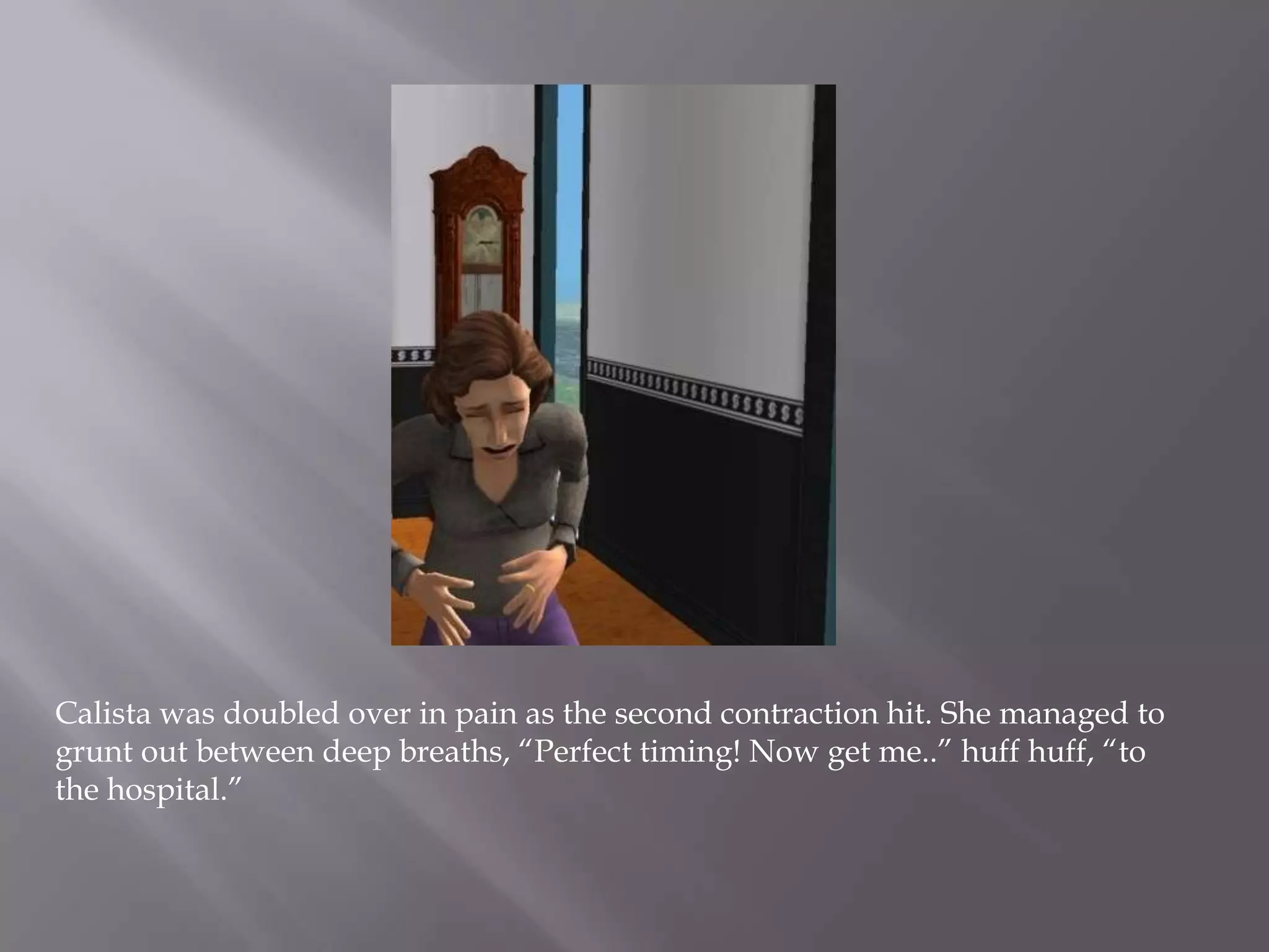Calista was doubled over in pain as the second contraction hit. She managed to grunt out between deep breaths, “Perfect timing! Now get me..” huff huff, “to the hospital.” 