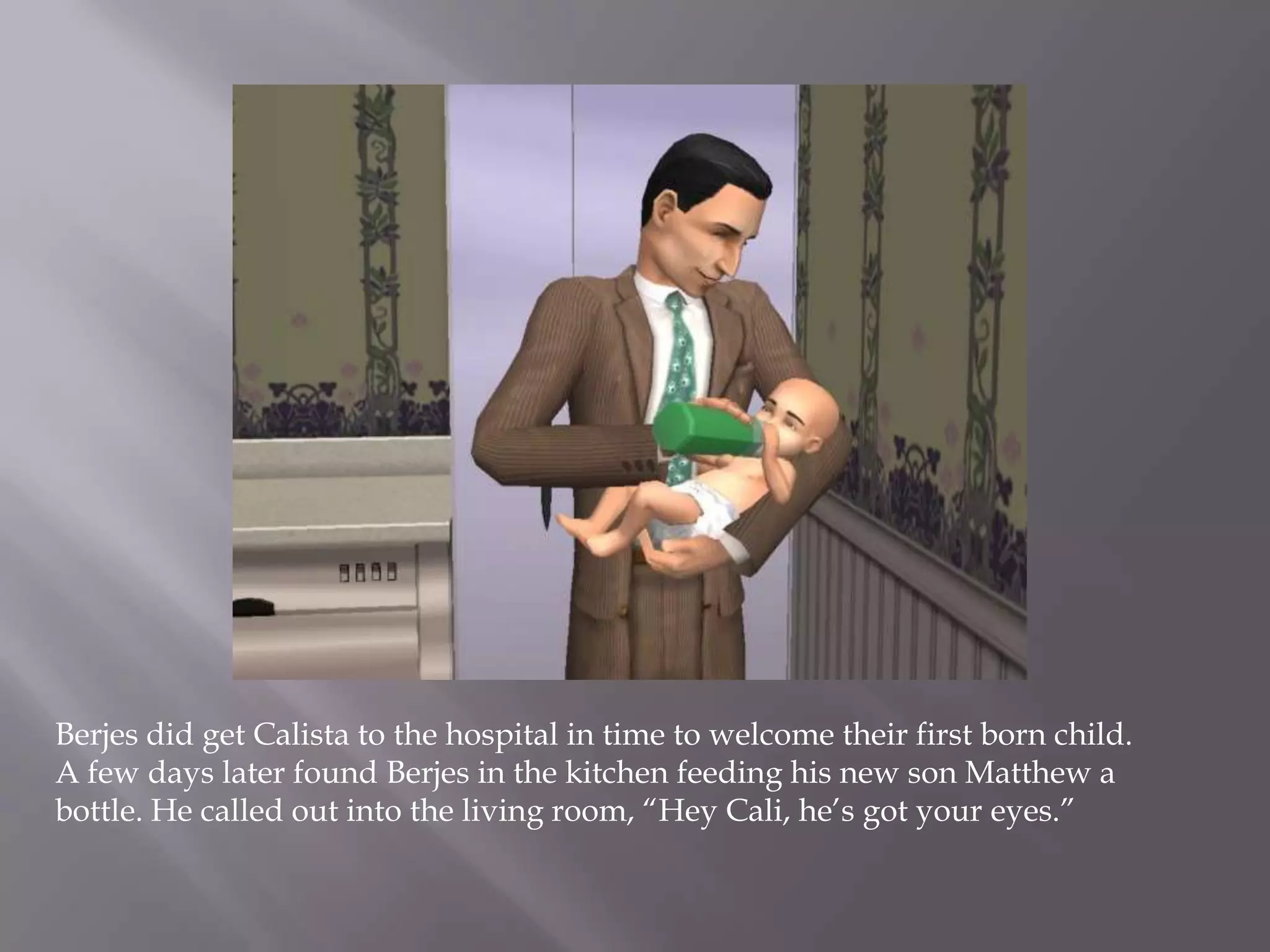 Berjes did get Calista to the hospital in time to welcome their first born child. A few days later found Berjes in the kitchen feeding his new son Matthew a bottle. He called out into the living room, “Hey Cali, he’s got your eyes.”