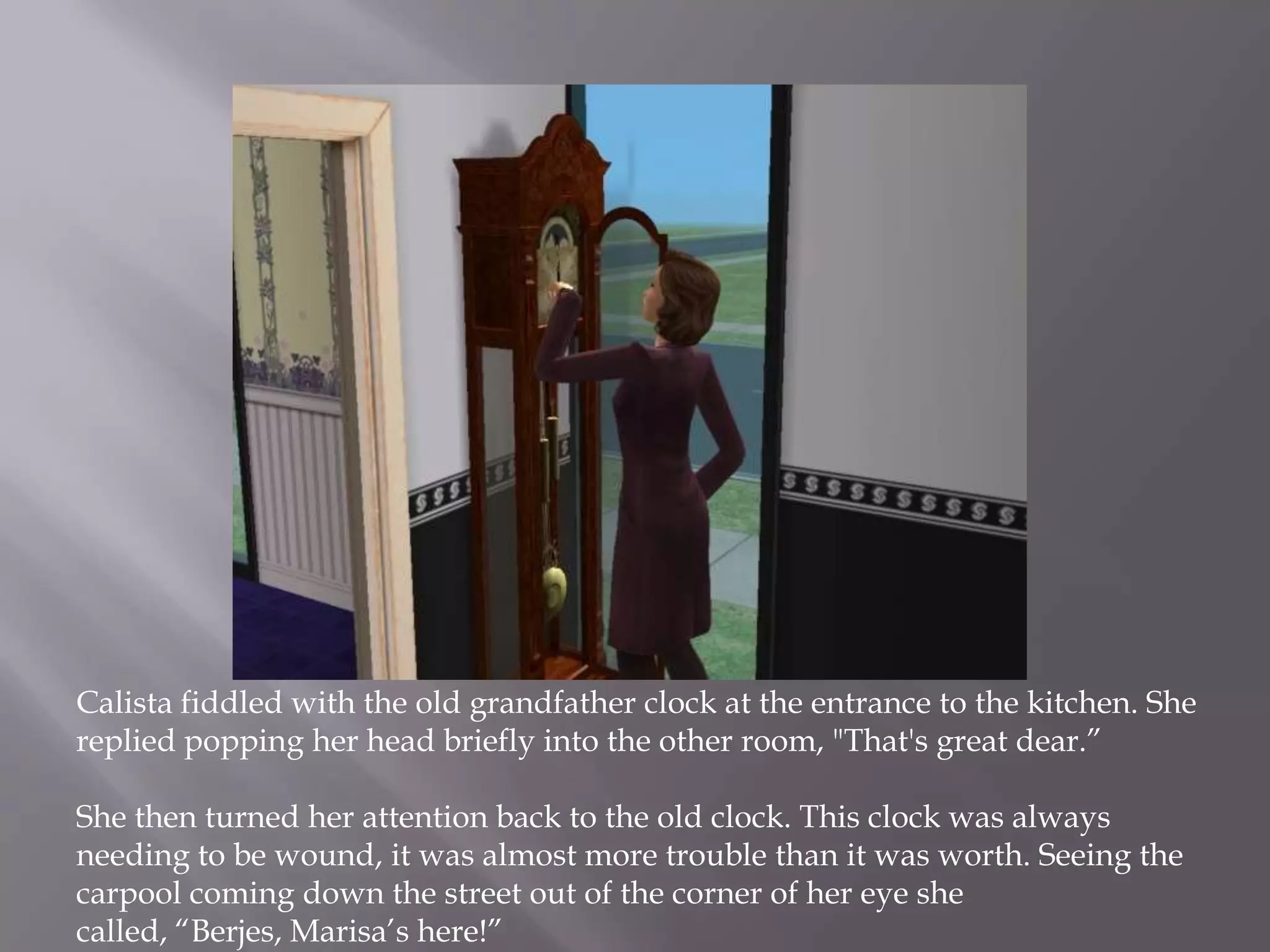 Calista fiddled with the old grandfather clock at the entrance to the kitchen. She replied popping her head briefly into the other room, "That's great dear.” She then turned her attention back to the old clock. This clock was always needing to be wound, it was almost more trouble than it was worth. Seeing the carpool coming down the street out of the corner of her eye she called, “Berjes, Marisa’s here!”