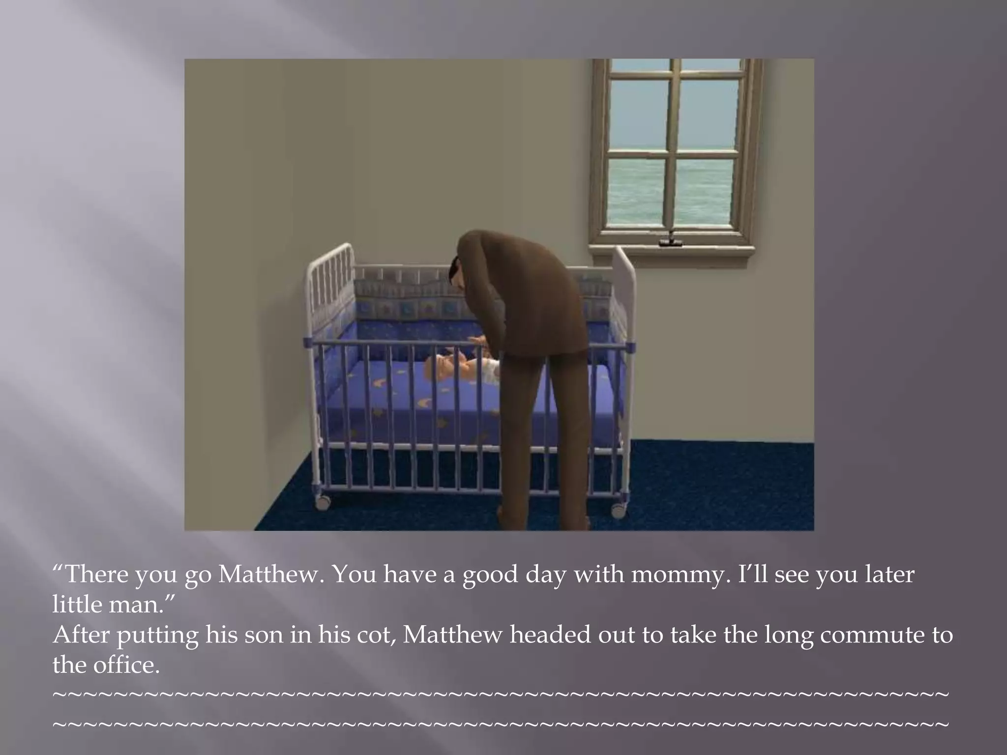 “There you go Matthew. You have a good day with mommy. I’ll see you later little man.”After putting his son in his cot, Matthew headed out to take the long commute to the office. ~~~~~~~~~~~~~~~~~~~~~~~~~~~~~~~~~~~~~~~~~~~~~~~~~~~~~~~~~~~~~~~~~~~~~~~~~~~~~~~~~~~~~~~~~~~~~~~~~~~~~~~~~~~~~~~~~~~~~~