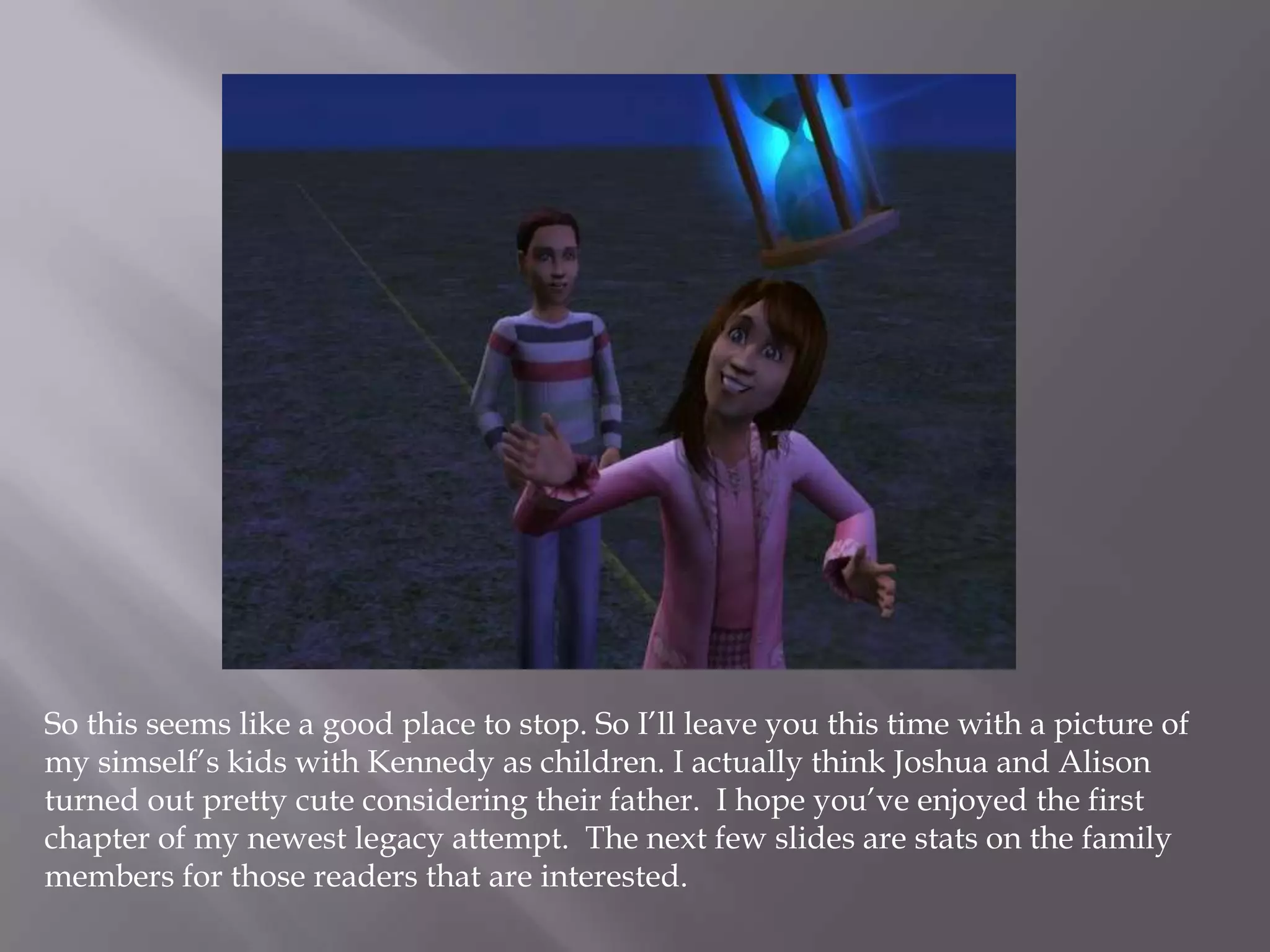 So this seems like a good place to stop. So I’ll leave you this time with a picture of my simself’s kids with Kennedy as children. I actually think Joshua and Alison turned out pretty cute considering their father.  I hope you’ve enjoyed the first chapter of my newest legacy attempt.  The next few slides are stats on the family members for those readers that are interested.