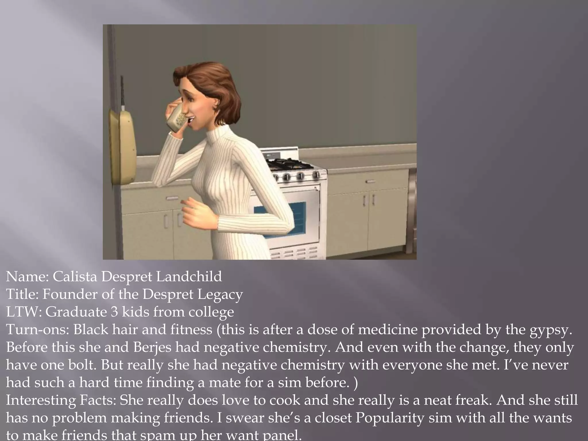 Name: Calista Despret LandchildTitle: Founder of the Despret LegacyLTW: Graduate 3 kids from college Turn-ons: Black hair and fitness (this is after a dose of medicine provided by the gypsy. Before this she and Berjes had negative chemistry. And even with the change, they only have one bolt. But really she had negative chemistry with everyone she met. I’ve never had such a hard time finding a mate for a sim before. )Interesting Facts: She really does love to cook and she really is a neat freak. And she still has no problem making friends. I swear she’s a closet Popularity sim with all the wants to make friends that spam up her want panel. 