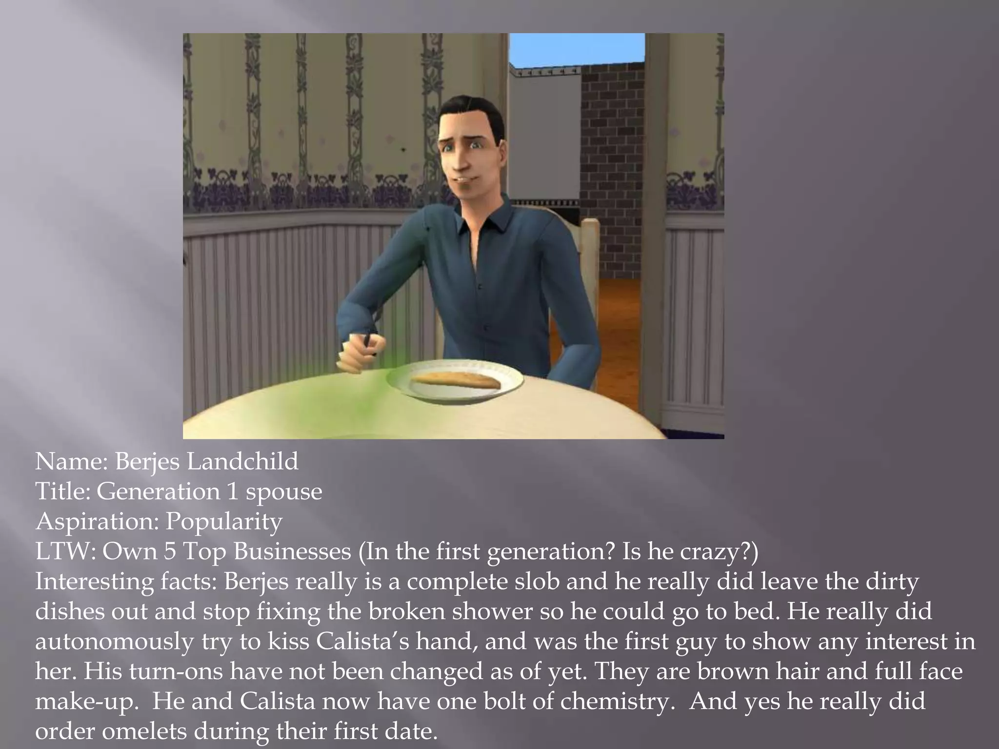 Name: Berjes LandchildTitle: Generation 1 spouseAspiration: PopularityLTW: Own 5 Top Businesses (In the first generation? Is he crazy?)Interesting facts: Berjes really is a complete slob and he really did leave the dirty dishes out and stop fixing the broken shower so he could go to bed. He really did autonomously try to kiss Calista’s hand, and was the first guy to show any interest in her. His turn-ons have not been changed as of yet. They are brown hair and full face make-up.  He and Calista now have one bolt of chemistry.  And yes he really did order omelets during their first date. 