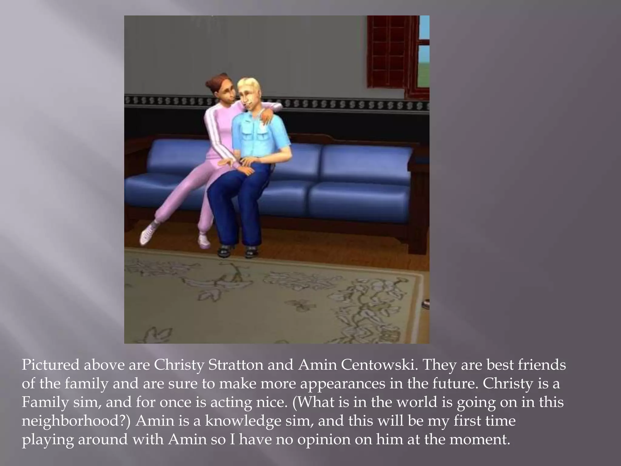 Pictured above are Christy Stratton and Amin Centowski. They are best friends of the family and are sure to make more appearances in the future. Christy is a Family sim, and for once is acting nice. (What is in the world is going on in this neighborhood?) Amin is a knowledge sim, and this will be my first time playing around with Amin so I have no opinion on him at the moment. 