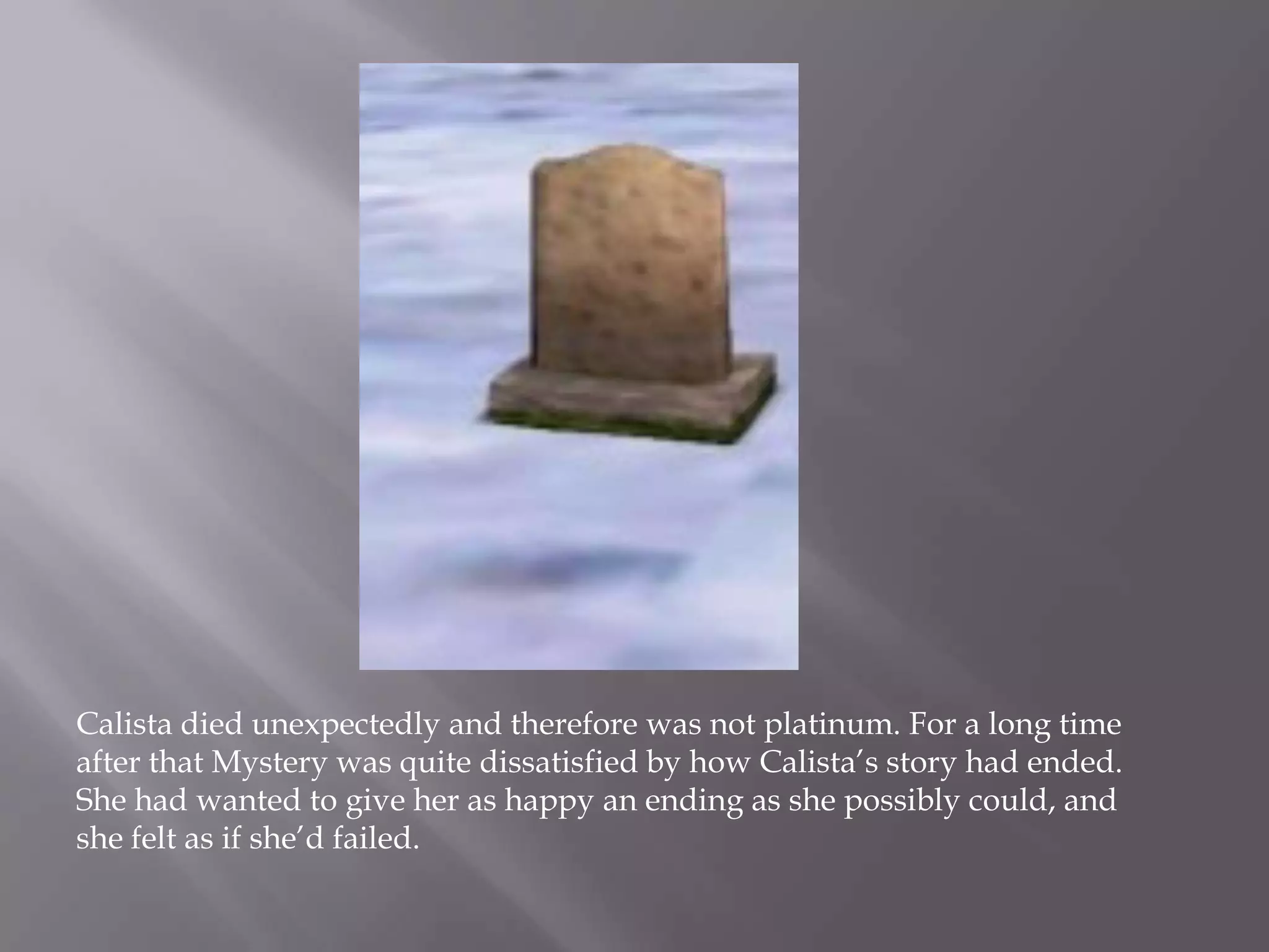 Calista died unexpectedly and therefore was not platinum. For a long time after that Mystery was quite dissatisfied by how Calista’s story had ended. She had wanted to give her as happy an ending as she possibly could, and she felt as if she’d failed.