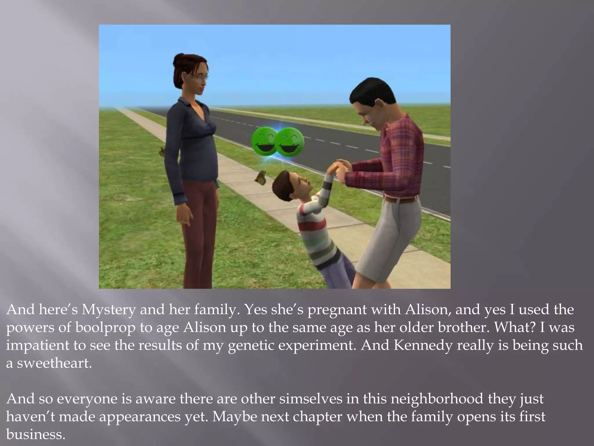 And here’s Mystery and her family. Yes she’s pregnant with Alison, and yes I used the powers of boolprop to age Alison up to the same age as her older brother. What? I was impatient to see the results of my genetic experiment. And Kennedy really is being such a sweetheart. And so everyone is aware there are other simselves in this neighborhood they just haven’t made appearances yet. Maybe next chapter when the family opens its first business. 