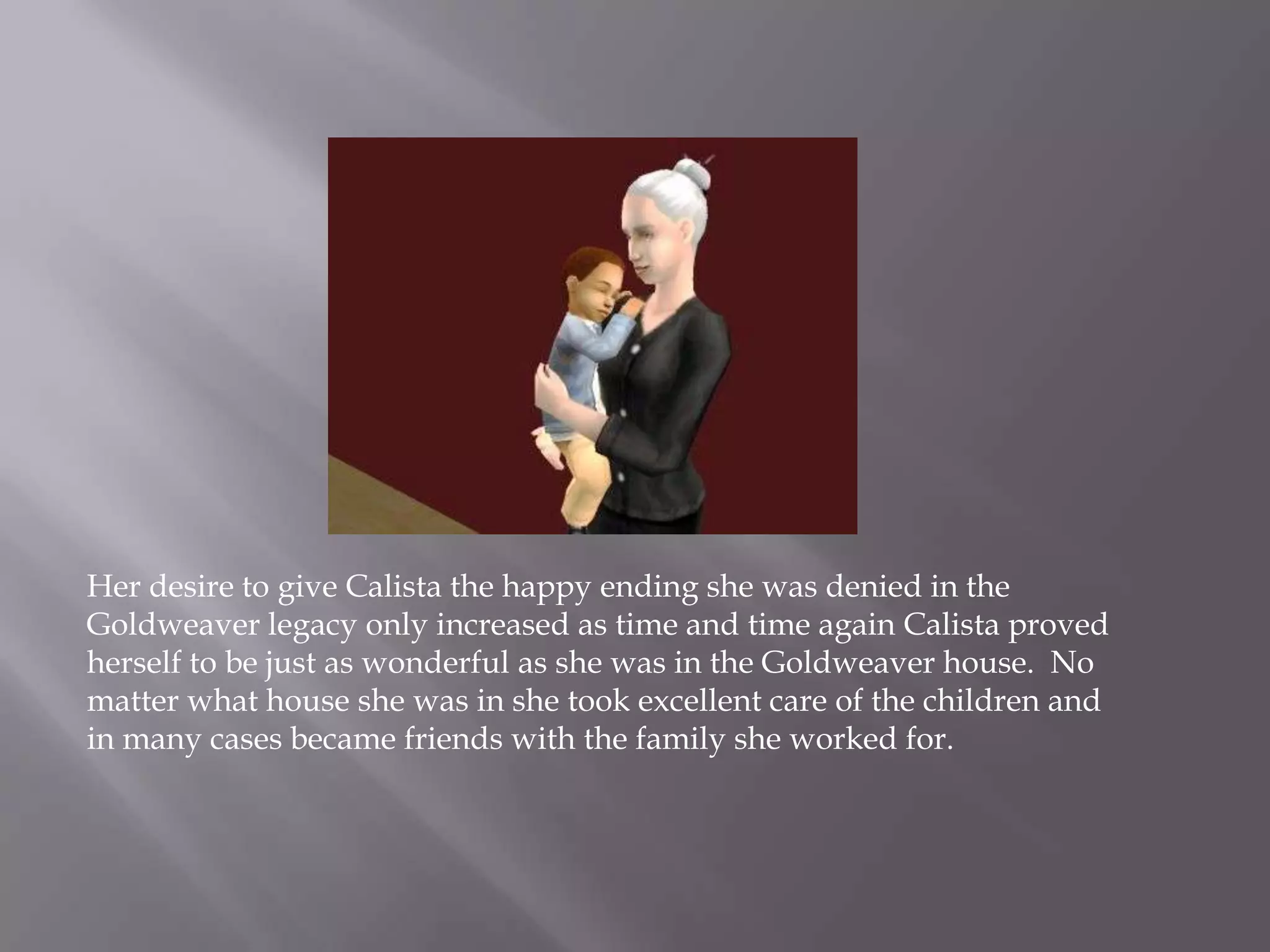 Her desire to give Calista the happy ending she was denied in the Goldweaver legacy only increased as time and time again Calista proved herself to be just as wonderful as she was in the Goldweaver house.  No matter what house she was in she took excellent care of the children and in many cases became friends with the family she worked for. 