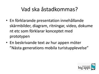 Vad ska åstadkommas?
• En förklarande presentation innehållande
  skärmbilder, diagram, ritningar, video, dokume
  nt etc som förklarar konceptet med
  prototypen
• En beskrivande text av hur appen möter
  ”Nästa generations mobila turistupplevelse”
 