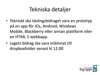 Tekniska detaljer
• Tekniskt ska tävlingsbidraget vara en prototyp
  på en app för iOs, Android, Windows
  Mobile, Blackberry eller annan plattform eller
  en HTML 5 webbapp.
• Lagets bidrag ska vara inlämnat till
  dropboxfolder senast kl 12.00
 