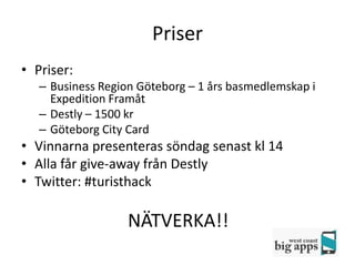 Priser
• Priser:
   – Business Region Göteborg – 1 års basmedlemskap i
     Expedition Framåt
   – Destly – 1500 kr
   – Göteborg City Card
• Vinnarna presenteras söndag senast kl 14
• Alla får give-away från Destly
• Twitter: #turisthack

                   NÄTVERKA!!
 