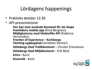 Lördagens happenings
• Praktiska detaljer 12.30
• API-presentationer
    Hur kan man använda Basetool för att skapa
    framtidens mobila app (Knut Bergsten)
    Möjligheterna med Västtrafiks API (Federico
    Hernandez)
    Frontier of Experience – Karlsborgs
    Fästning uppkopplad (Jonathan Sterner)
    Göteborgs Stad Trafikkontoret – Christer Erlandsson
    Göteborgs Stad Miljökontoret – Erik Bäck
    Eniro - Karin
    Ksamsök - Karin
 