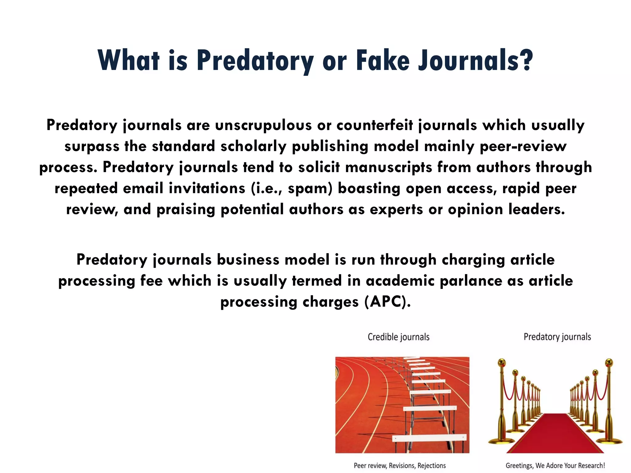 What is Predatory or Fake Journals?
Predatory journals are unscrupulous or counterfeit journals which usually
surpass the standard scholarly publishing model mainly peer-review
process. Predatory journals tend to solicit manuscripts from authors through
repeated email invitations (i.e., spam) boasting open access, rapid peer
review, and praising potential authors as experts or opinion leaders.
Predatory journals business model is run through charging article
processing fee which is usually termed in academic parlance as article
processing charges (APC).
 