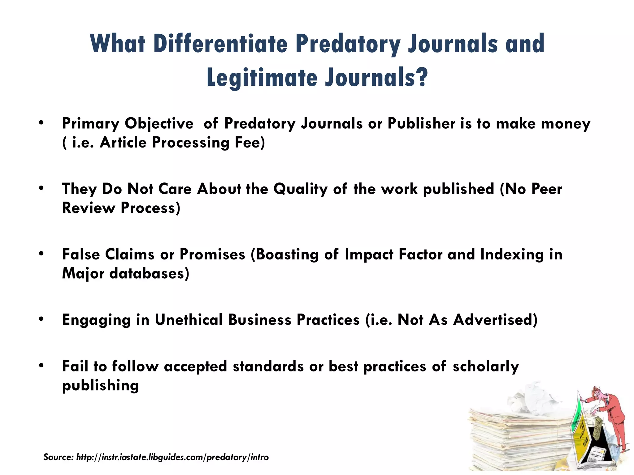 What Differentiate Predatory Journals and
Legitimate Journals?
• Primary Objective of Predatory Journals or Publisher is to make money
( i.e. Article Processing Fee)
• They Do Not Care About the Quality of the work published (No Peer
Review Process)
• False Claims or Promises (Boasting of Impact Factor and Indexing in
Major databases)
• Engaging in Unethical Business Practices (i.e. Not As Advertised)
• Fail to follow accepted standards or best practices of scholarly
publishing
Source: http://instr.iastate.libguides.com/predatory/intro
 