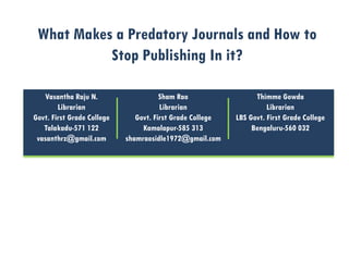 What Makes a Predatory Journals and How to
Stop Publishing In it?
Vasantha Raju N.
Librarian
Govt. First Grade College
Talakadu-571 122
vasanthrz@gmail.com
Sham Rao
Librarian
Govt. First Grade College
Kamalapur-585 313
shamraosidle1972@gmail.com
Thimme Gowda
Librarian
LBS Govt. First Grade College
Bengaluru-560 032
 
