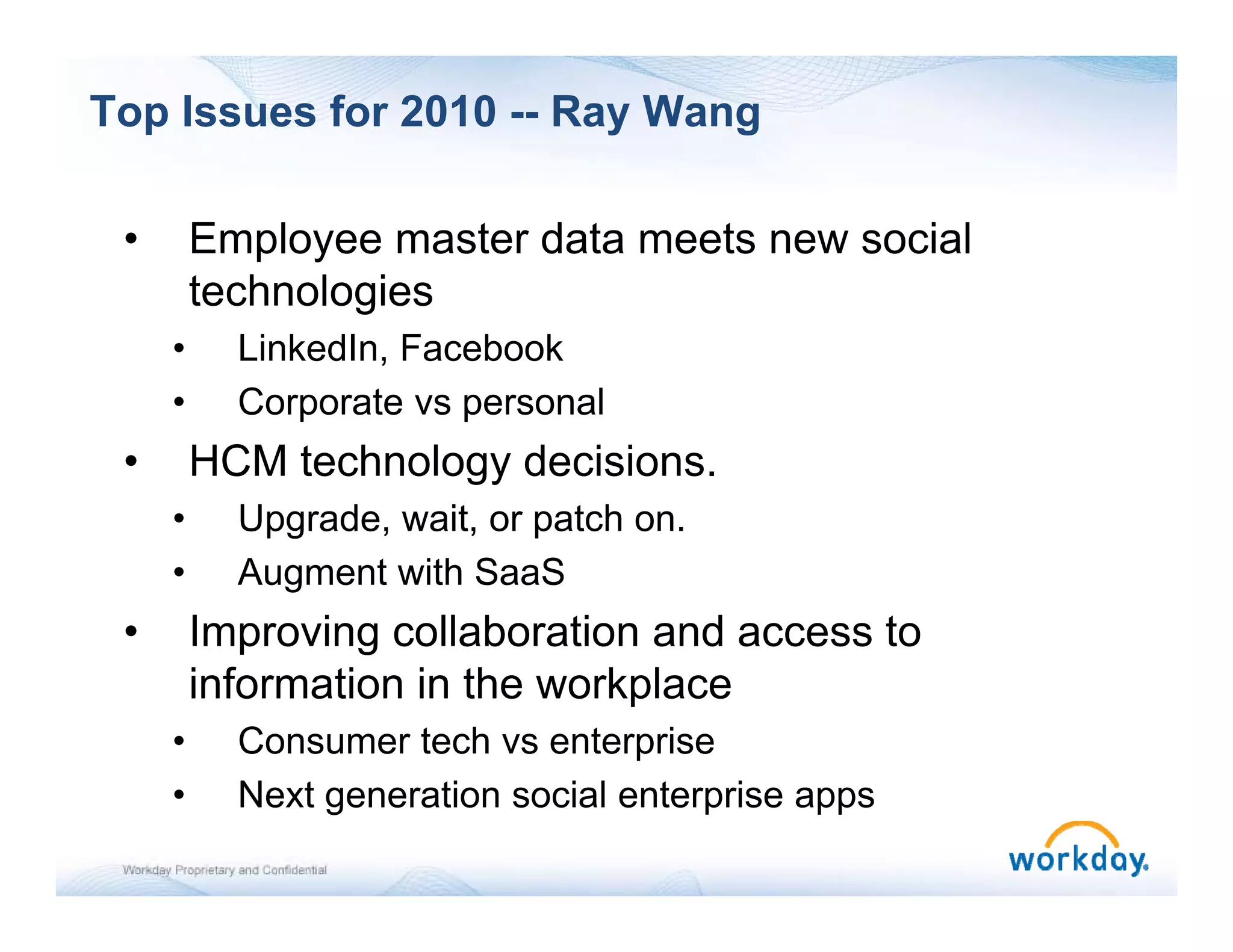 Top Issues for 2010 -- Ray Wang

 •       Employee master data meets new social
         technologies
     •     LinkedIn, Facebook
     •     Corporate vs p
               p        personal
 •       HCM technology decisions.
     •     Upgrade, wait, or patch on.
            pg    ,     , p
     •     Augment with SaaS
 •       Improving collaboration and access to
         information in the workplace
     •     Consumer tech vs enterprise
     •     Next generation social enterprise apps
 