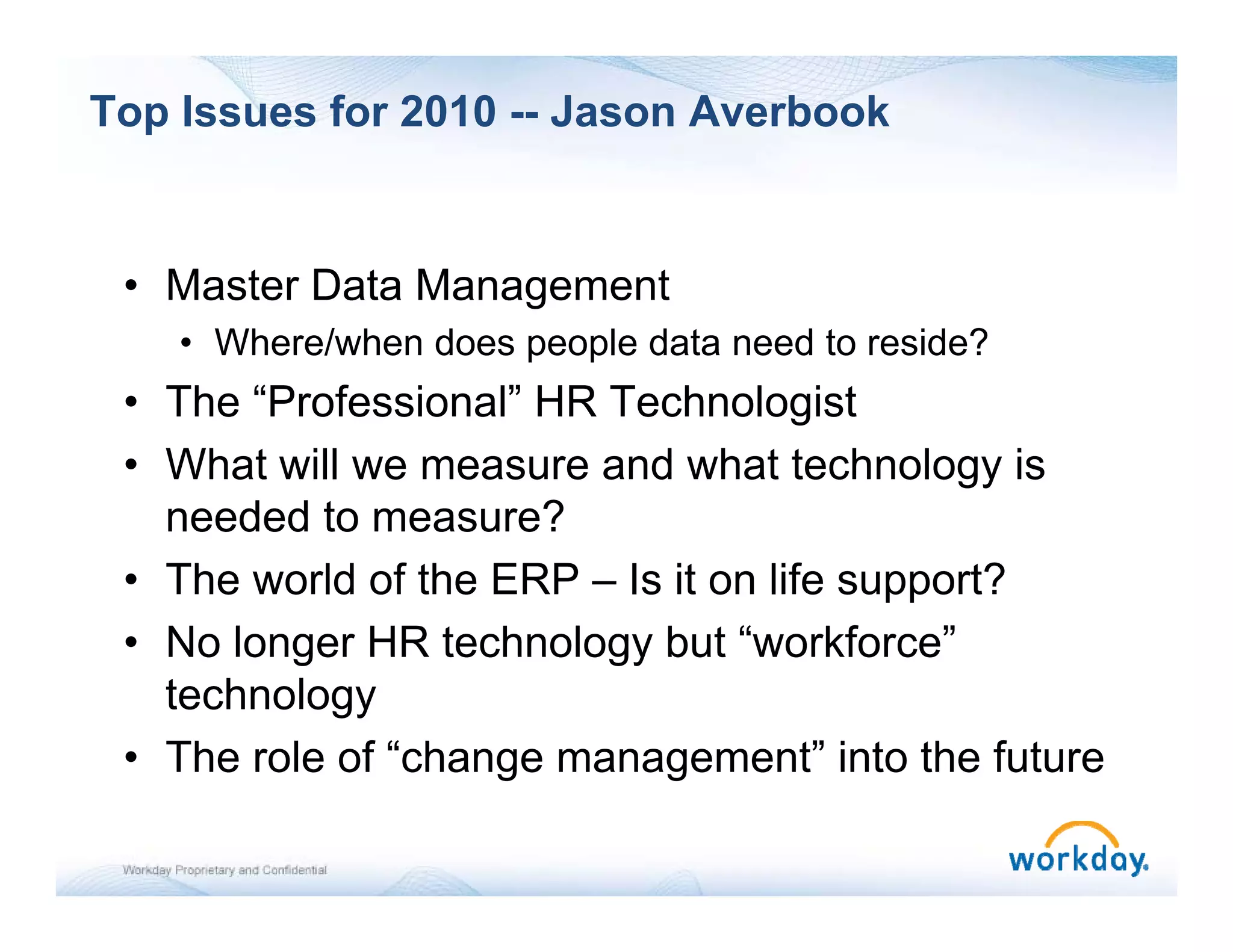 Top Issues for 2010 -- Jason Averbook


 • Master Data Management
    • Where/when does people data need to reside?
 • The “Professional” HR Technologist
        Professional
 • What will we measure and what technology is
   needed to measure?
 • The world of the ERP – Is it on life support?
 • No longer HR technology but “workforce”
                                  workforce
   technology
 • The role of “change management” into the future
                    g       g
 