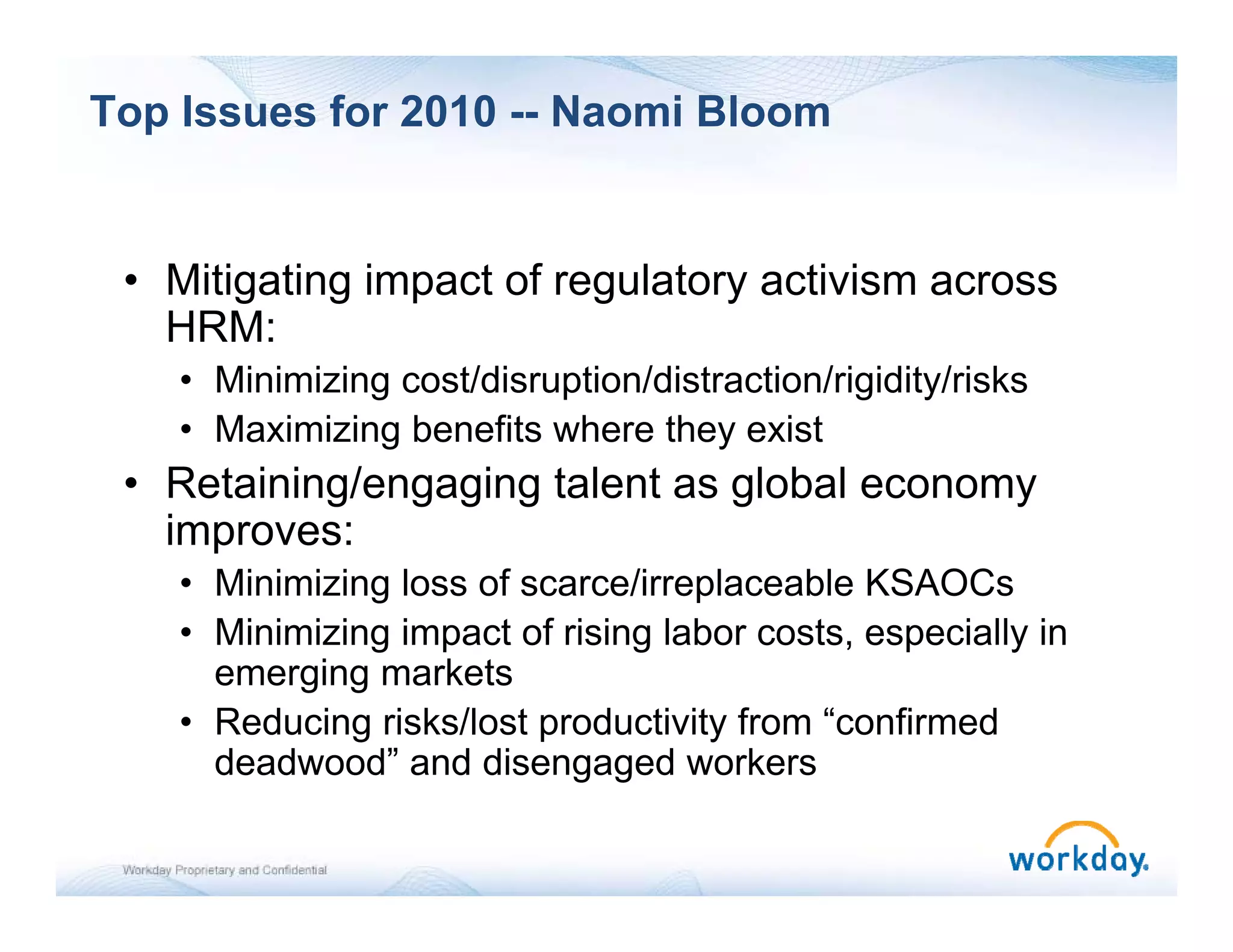 Top Issues for 2010 -- Naomi Bloom


 • Mitigating impact of regulatory activism across
       g    g p           g      y
   HRM:
    • Minimizing cost/disruption/distraction/rigidity/risks
    • M i i i b
      Maximizing benefits where th exist
                       fit  h     they i t
 • Retaining/engaging talent as global economy
   improves:
    • Minimizing loss of scarce/irreplaceable KSAOCs
    • Minimizing impact of rising labor costs, especially in
      emerging markets
    • Reducing risks/lost productivity from “confirmed
      deadwood” and disengaged workers
                            g g
 