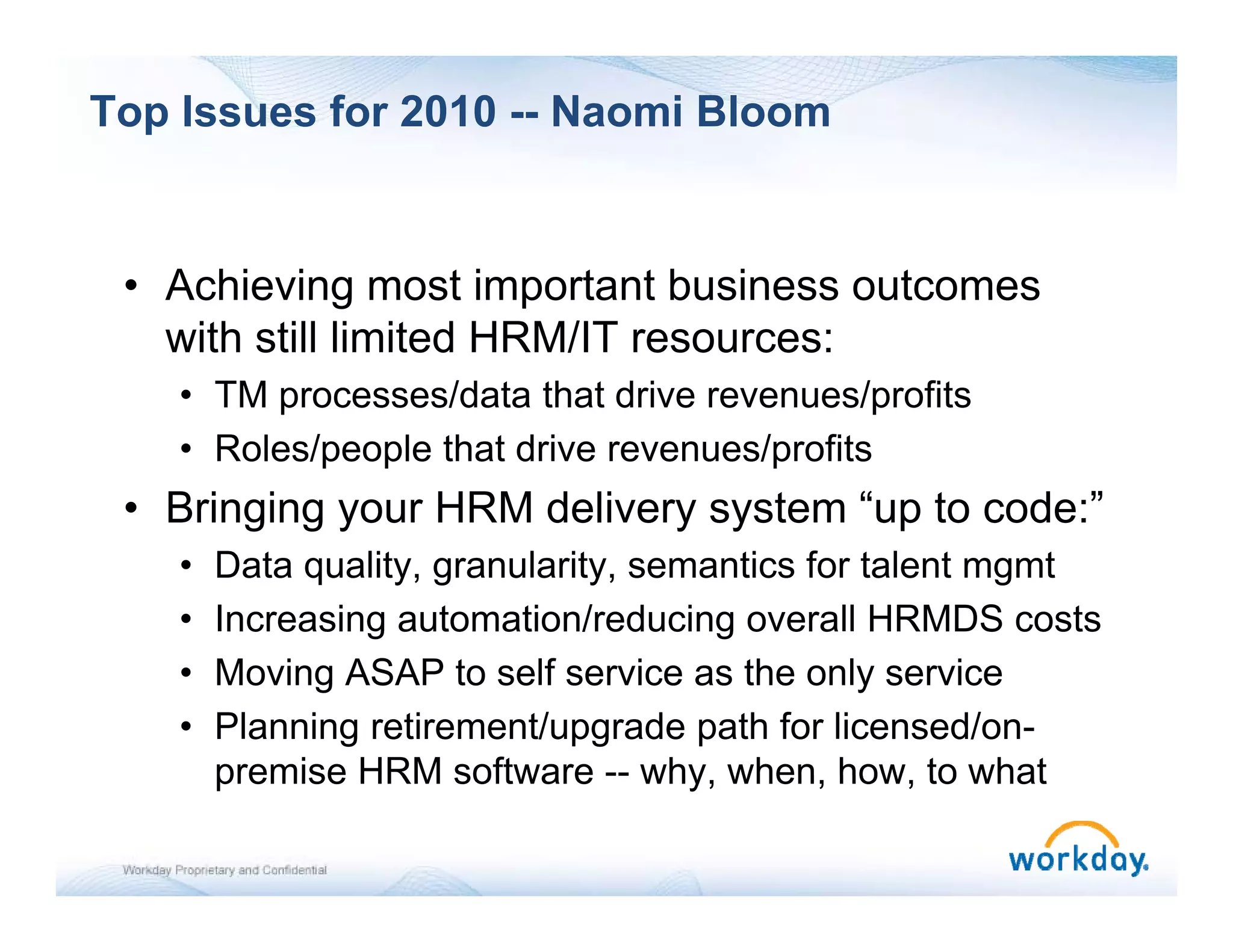 Top Issues for 2010 -- Naomi Bloom


 • Achieving most important business outcomes
   with still limited HRM/IT resources:
    • TM processes/data that drive revenues/profits
    • Roles/people that drive revenues/profits
 • Bringing your HRM delivery system “up to code:”
    •   Data quality, granularity, semantics for talent mgmt
    •   Increasing automation/reducing overall HRMDS costs
    •   Moving ASAP to self service as the only service
    •   Planning retirement/upgrade path for licensed/on-
        premise HRM software -- why when how to what
                                    why, when, how,
 