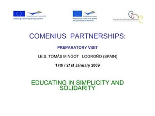 COMENIUS  PARTNERSHIPS: PREPARATORY VISIT I.E.S. TOMÁS MINGOT  LOGROÑO (SPAIN) ‏ 17th / 21st January 2009 EDUCATING IN SIMPLICITY AND SOLIDARITY 
