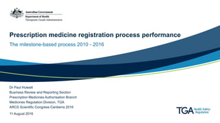 Prescription medicine registration process performance
The milestone-based process 2010 - 2016
Dr Paul Huleatt
Business Review and Reporting Section
Prescription Medicines Authorisation Branch
Medicines Regulation Division, TGA
ARCS Scientific Congress Canberra 2016
11 August 2016
 
