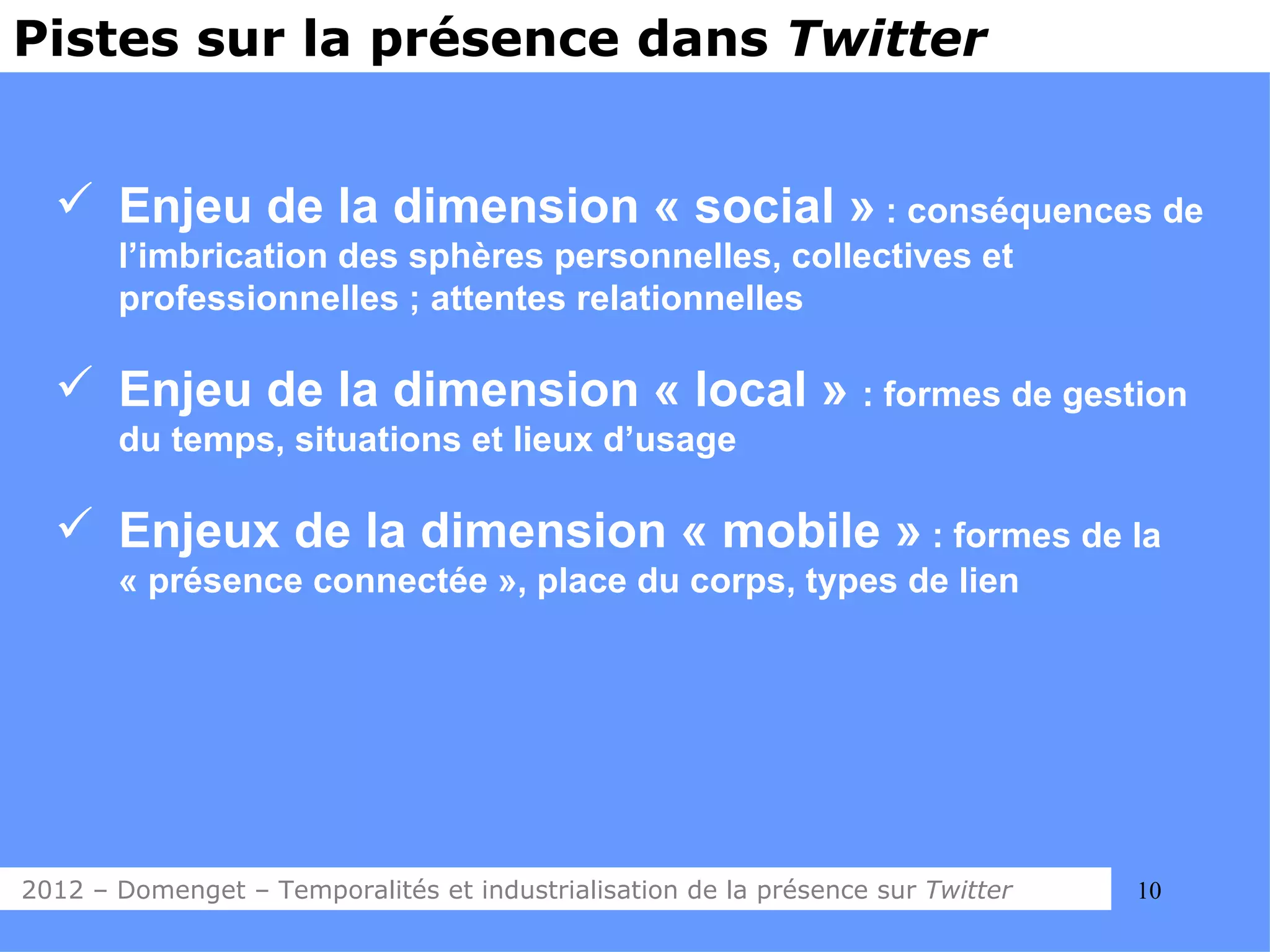 Pistes sur la présence dans Twitter


   Enjeu de la dimension « social » : conséquences de
       l’imbrication des sphères personnelles, collectives et
       professionnelles ; attentes relationnelles

   Enjeu de la dimension « local » : formes de gestion
       du temps, situations et lieux d’usage

   Enjeux de la dimension « mobile » : formes de la
       « présence connectée », place du corps, types de lien




2012 – Domenget – Temporalités et industrialisation de la présence sur Twitter   10
 