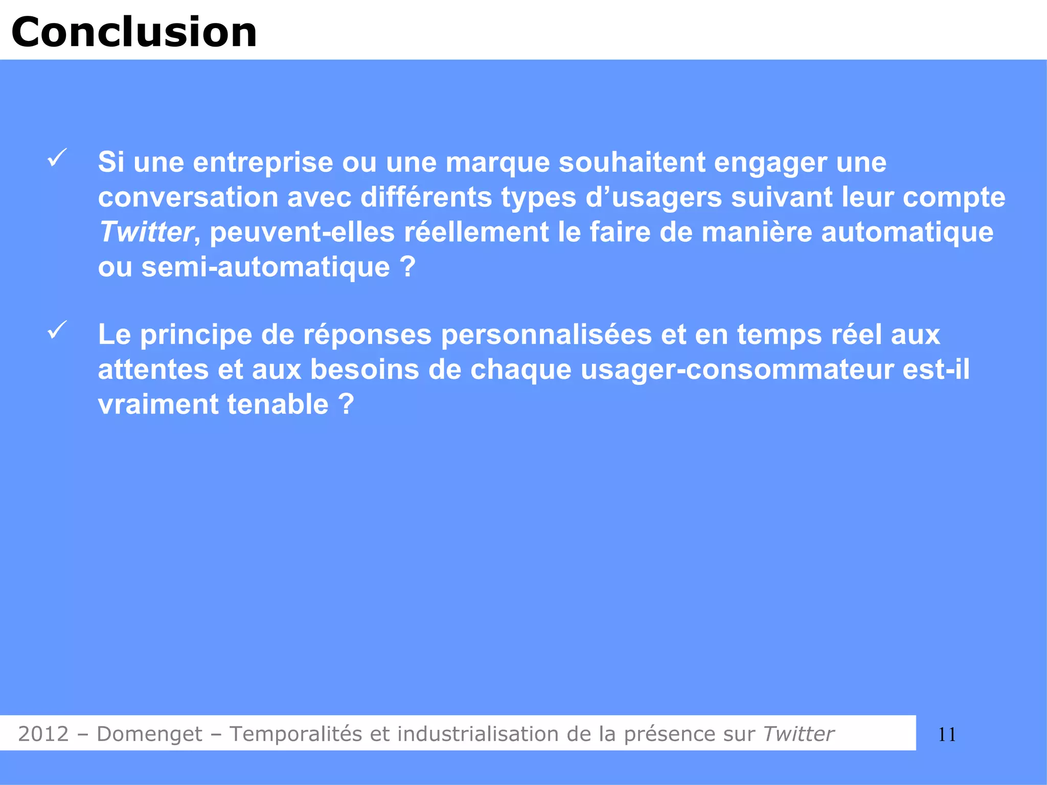 Conclusion


      Si une entreprise ou une marque souhaitent engager une
       conversation avec différents types d’usagers suivant leur compte
       Twitter, peuvent-elles réellement le faire de manière automatique
       ou semi-automatique ?

      Le principe de réponses personnalisées et en temps réel aux
       attentes et aux besoins de chaque usager-consommateur est-il
       vraiment tenable ?




2012 – Domenget – Temporalités et industrialisation de la présence sur Twitter   11
 